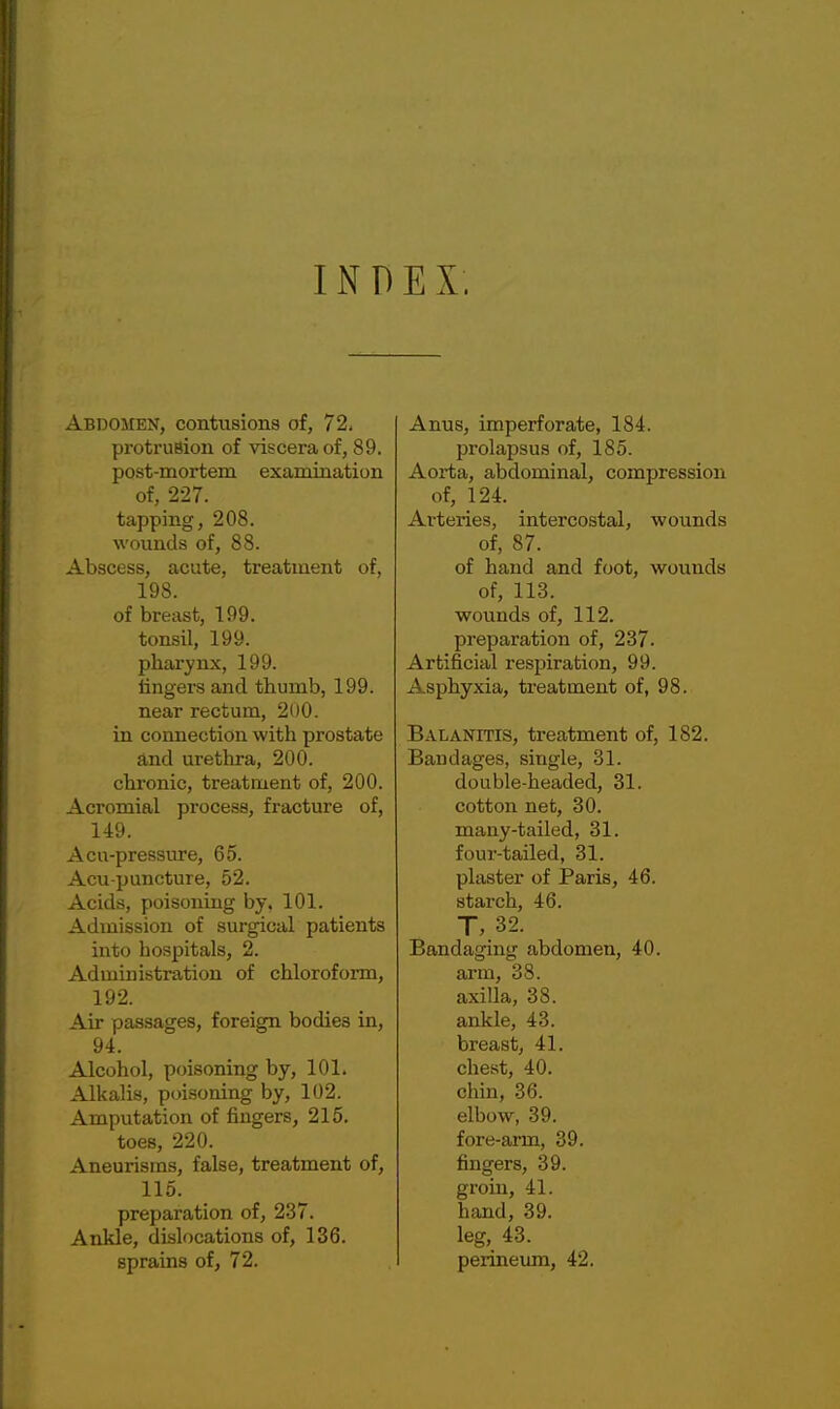 INDEX. Abdomen, contusions of, 72. protrusion of viscera of, 89. post-mortem examination of, 227. tapping, 208. wounds of, 88. Abscess, acute, treatment of, 198. of breast, 199. tonsil, 199. pharynx, 199. fingers and thumb, 199. near rectum, 200. in connection with prostate and urethra, 200. chronic, treatment of, 200. Acromial process, fracture of, 149. Acu-pressure, 65. Acu puncture, 52. Acids, poisoning by. 101. Admission of surgical patients into hospitals, 2. Administration of chloroform, 192. Air passages, foreign bodies in, 94. Alcohol, poisoning by, 101. Alkalis, poisoning by, 102. Amputation of fingers, 215. toes, 220. Aneurisms, false, treatment of, 115. preparation of, 237. Ankle, dislocations of, 136. sprains of, 72. Anus, imperforate, 184. prolapsus of, 185. Aorta, abdominal, compression of, 124. Arteries, intercostal, wounds of, 87. of hand and foot, wounds of, 113. wounds of, 112. preparation of, 237. Artificial respiration, 99. Asphyxia, treatment of, 98. Balanitis, treatment of, 182. Bandages, single, 31. double-headed, 31. cotton net, 30. many-tailed, 31. four-tailed, 31. plaster of Paris, 46. starch, 46. T, 32. Bandaging abdomen, 40. arm, 38. axilla, 38. ankle, 43. breast, 41. chest, 40. chin, 36. elbow, 39. fore-arm, 39. fingers, 39. groin, 41. hand, 39. leg, 43. perineum, 42.