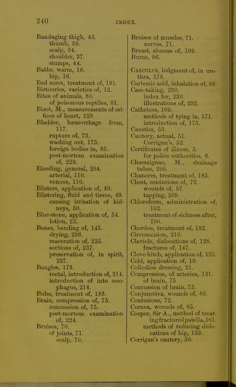 Bandaging thigh, 43. thumb, 39. scalp, 34. shoulder, 37. stumps, 44. Baths, warm, 16. hip, 16. Bed sores, treatment of, 191. Bistouries, varieties of, 12. Bites of animals, 80. of poisonous reptiles, 81. Bizot, M., measurements of ori- fices of heart, 228 Bladder, hemorrhage from, 117. rupture of, 73. washing out, 175. foreign bodies in, 95. post-mortem examination of, 229. Bleeding, general, 204. arterial, 110. venous, 110. Blisters, application of, 49. Blistering, fluid and tissue, 49. causing irritation of kid- neys, 50. Blue-stone, application of, 54. lotion, 23. Bones, bending of, 145. drying, 236. maceration of, 235. sections of, 237- preservation of, in spirit, 237. Bougies, 173. rectal, introduction of, 214. introduction of into oeso- phagus, 214. Bubo, treatment of, 183. Brain, compression of, 75. concussion of, 75. post-mortem examination of, 224. Bruises, 70. of joints, 71. scalp, 70. Bruises of muscles, 71. nerves, 71. Breast, abscess of, 199. Burns, 96. Calculus, lodgment of, in ure- thra, 178. Carbonic acid, inhalation of, 98. Case-taking, 230. index for, 230. illustrations of, 232. Catheters, 169. methods of tying in, 171. introduction of, 173. Caustics, 53. Cautery, actual, 51. Corrigan's, 52. Certificates of illness, 5. for pobce authorities, 6. Chassaignac, M., drainage tubes, 200. Chancres, treatment of, 183. Chest, contusions of, 72. wounds of, 87. tapping, 209. Chloroform, administration of, 192. treatment of sickness after, 190. Chordee, treatment of, 182. Circumcision, 210. Clavicle, dislocations of, 128. fractures of, 147. Clove-hitch, application of, 125. Cold, application of, 19. Collodion dressing, 21. Compression, of arteries, 121. of brain, 75 Concussion of brain, 75. Conjunctiva, wounds of, 85. Contusions, 72. Cornea, wounds of, 85. Cooper, Sir A., method of treat- ing fractured patella, 161. methods of reducing dislo- cations of hip, 133. Corrigan's cautery, 50.