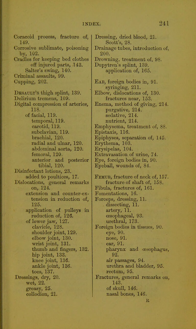 Coracoid process, fracture of, 149. Corrosive sublimate, poisonmg by, 102. Cradles for keeping bed clothes off injured parts, 143. Salter's swing, 140. Criminal assaults, 99. Cupping, 202. Dbsault's thigb splint, 139. Delirium tremens, 109. Digital compression of arteries, 118. of facial, 119. temporal, 119. carotid, 119. subclavian, 119. brachial, 120. radial and ulnar, 120. abdominal aorta, 120. femoral, 120. anterior and posterior tibial, 120. Disinfectant lotions, 23. added to poultices, 17. Dislocations, general remarks on, 124. extension and counter-ex- tension in reduction of, 125. application of pulleys in reduction of, 126. of lower jaw, 127. clavicle, 128. shoulder joint, 129. elbow joint, 130. wrist joint, 131. thumb and fingers, 132. hip joint, 133. knee joint, 136. ankle joint, 136. toes, 137. Dressings, dry, 20. wet, 22. greasy, 25. collodion, 21. Dressing, dried blood, 21. Scott's, 28. Drainage tubes, introduction of, 200. Drowning, treatment of, 98. Dupytren's splint, 139. application of, 165. Eae, foreign bodies in, 91. syringing, 211. Elbow, dislocations of, 130. fractures near, 153. Enema, method of giving, 214. purgative, 214. sedative, 214. nutrient, 214. Emphysema, treatment of, 88. Epistaxis, 116. Epiphyses, separation of, 145. Erythema, 103. Erysipelas, 104. Extravasation of \irine, 74. Eye, foreign bodies in, 90. Eyeball, wounds of, 84. Femur, fracture of neck of, 157. fracture of shaft of, 158. Fibula, fractures of, 161. Fomentations, 16. Forceps, dressing, 11. dissecting, 11. artery, 11. oesophageal, 93. urethral, 173. Foreign bodies in tissues, 90. eye, 90. nose, 91. ear, 91. pharynx and oesophagus, 92. air passages, 94. urethra and bladder, 95. rectum, 95. Fractures, general remarks on, 143. of skull, 146. nasal bones, 146. li