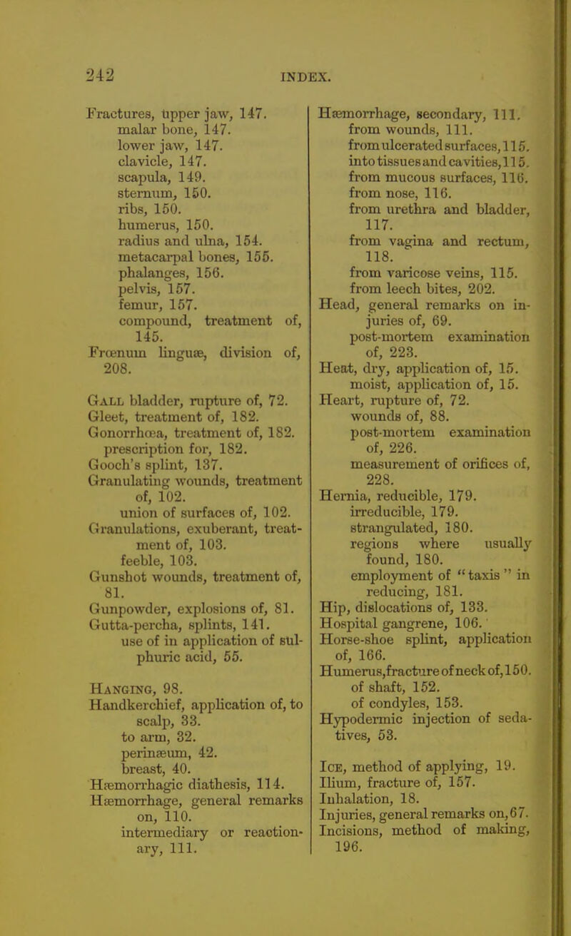 Fractures, tipper jaw, 147. malar bone, 147. lower jaw, 147. clavicle, 147. scapula, 149. sternum, 150. ribs, 150. humerus, 150. radius and ulna, 154. metacarpal bones, 155. phalanges, 156. pelvis, 157. femur, 157. compound, treatment of, 145. Frcenum linguae, division of, 208. Gall bladder, rupture of, 72. Gleet, treatment of, 182. Gonorrhoea, treatment of, 182. prescription for, 182. Gooch's splint, 137. Granulating wounds, treatment of, 102. union of surfaces of, 102. Granulations, exuberant, treat- ment of, 103. feeble, 103. Gunshot wounds, treatment of, 81. Gunpowder, explosions of, 81. Gutta-percha, splints, 141. use of in application of sul- phuric acid, 55. Hanging, 98. Handkerchief, application of, to scalp, 33. to arm, 32. perinaeum, 42. breast, 40. Haemorrhagic diathesis, 114. Haemorrhage, general remarks on, 110. intermediary or reaction- ary, 111. Haemorrhage, secondary, 111. from wounds, 111. from ulcerated surfaces, 115. into tissuesand cavities, 115. from mucous surfaces, 116. from nose, 116. from urethra and bladder, 117. from vagina and rectum, 118. from varicose veins, 115. from leech bites, 202. Head, general remarks on in- juries of, 69. post-mortem examination of, 223. Heat, dry, application of, 15. moist, application of, 15. Heart, rupture of, 72. wounds of, 88. post-mortem examination of, 226. measurement of orifices of, 228. Hernia, reducible, 179. irreducible, 179. strangulated, 180. regions where usually found, 180. employment of  taxis  in reducing, 181. Hip, dislocations of, 133. Hospital gangrene, 106. Horse-shoe splint, application of, 166. HumeruSjfracture of neck of, 150. of shaft, 152. of condyles, 153. Hypodermic injection of seda- tives, 53. Ice, method of applying, 19. Ilium, fracture of, 157. Iuhalation, 18. Injuries, general remarks on,6 7. Incisions, method of making, 196.