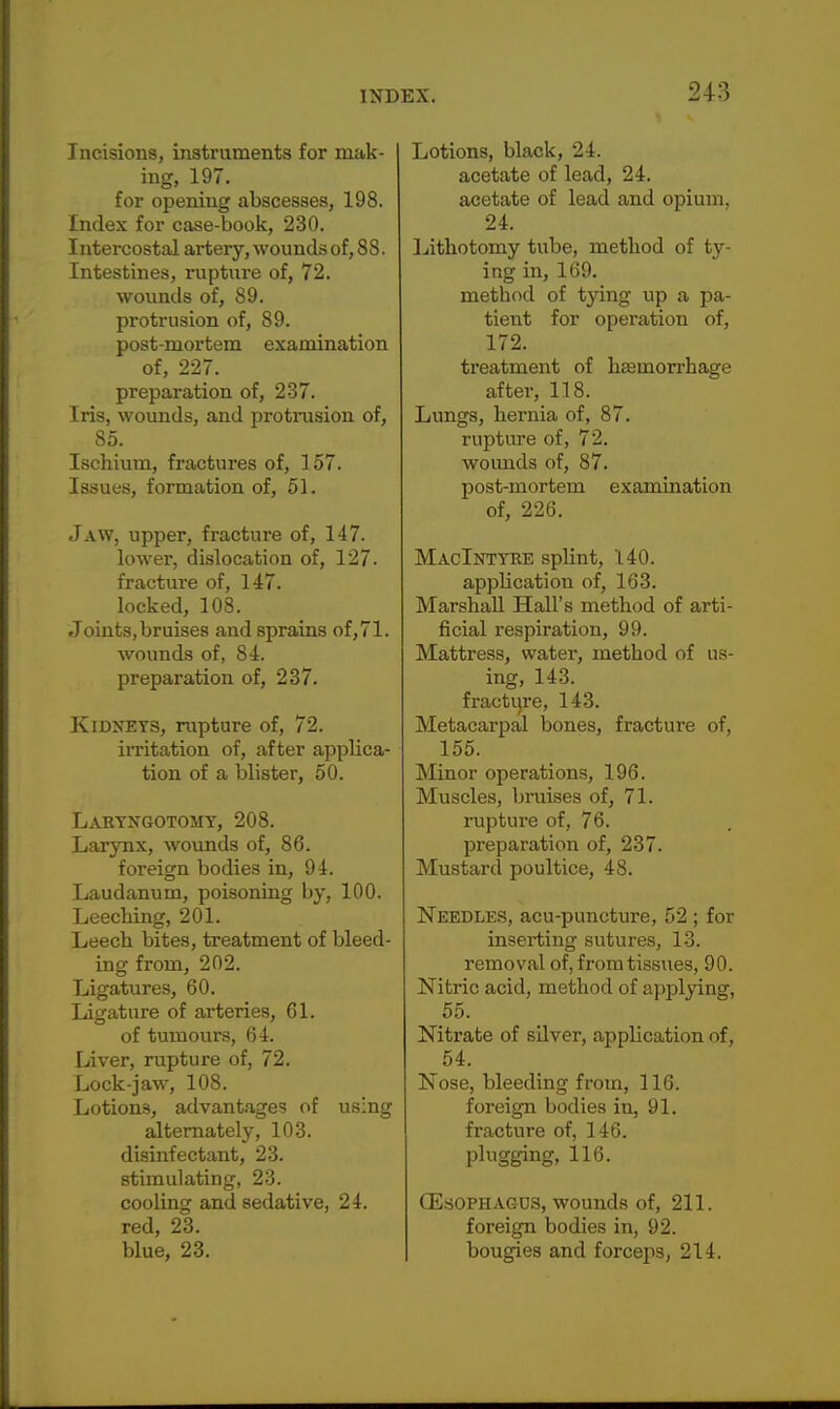 Incisions, instruments for mak- ing, 197. for opening abscesses, 198. Index for case-book, 230. Intercostal artery, wounds of, 88. Intestines, ruptnre of, 72. wounds of, 89. protrusion of, 89. post-mortem examination of, 227. preparation of, 237. Iris, wounds, and protrusion of, 85. Ischium, fractures of, 157. Issues, formation of, 51. Jaw, upper, fracture of, 147. lower, dislocation of, 127. fracture of, 147. locked, 108. Joints,bruises and sprains of,71. wounds of, 84. preparation of, 237. Kidneys, rupture of, 72. irritation of, after applica- tion of a blister, 50. Labyngotomy, 208. Larynx, wounds of, 86. foreign bodies in, 94. Laudanum, poisoning by, 100. Leeching, 201. Leech bites, treatment of bleed- ing from, 202. Ligatures, 60. Ligature of arteries, 61. of tumours, 64. Liver, rupture of, 72. Lock-jaw, 108. Lotions, advantages of using alternately, 103. disinfectant, 23. stimulating, 23. cooling and sedative, 24. red, 23. blue, 23. Lotions, black, 24. acetate of lead, 24. acetate of lead and opium, 24. Lithotomy tube, method of ty- ing in, 169. metbod of tying up a pa- tient for operation of, 172. treatment of haemorrhage after, 118. Lungs, hernia of, 87. rupture of, 72. wounds of, 87. post-mortem examination of, 226. MacIntyre splint, 140. application of, 163. Marshall Hall's method of arti- ficial respiration, 99. Mattress, water, metbod of us- ing, 143. fracture, 143. Metacarpal bones, fracture of, 155. Minor operations, 196. Muscles, bruises of, 71. ruptnre of, 76. preparation of, 237. Mustard poultice, 48. Needles, acu-puncture, 52 ; for inserting sutures, 13. removal of, from tissues, 90. Nitric acid, method of applying, 55. Nitrate of silver, application of, 54. Nose, bleeding from, 116. foreign bodies in, 91. fracture of, 146. plugging, 116. (Esophagus, wounds of, 211. foreign bodies in, 92. bougies and forceps, 214.