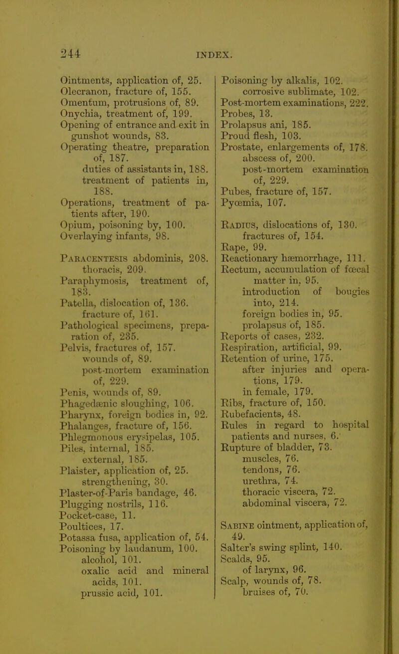 Ointments, application of, 25. Olecranon, fracture of, 155. Omentum, protrusions of, 89. Onychia, treatment of, 199. Opening of entrance and exit in gunshot wounds, 83. Operating theatre, preparation of, 187. duties of assistants in, 188. treatment of patients in, 188. Operations, treatment of pa- tients after, 190. Opium, poisoning by, 100. Overlaying infants, 98. Paracentesis abdominis, 208. thoracis, 209. Paraphymosis, treatment of, 183. Patella, dislocation of, 136. fracture of, 161. Pathological specimens, prepa- ration of, 285. Pelvis, fractures of, 157. wounds of, 89. post-mortem examination of, 229. Penis, wounds of, 89. Phagedaenic sloughing, 106. Pharynx, foreign bodies in, 92. Phalanges, fracture of, 156. Phlegmonous erysipelas, 105. Piles, internal, 185. external, 185. Plaister, application of, 25. strengthening, 30. Plaster-of-Paris bandage, 46. Plugging nostrils, 116. Pocket-case, 11. Poultices, 17. Potassa fusa, application of, 54. Poisoning by laudanum, 100. alcohol, 101. oxalic acid and mineral acids, 101. prussic acid, 101. Poisoning by alkalis, 102. corrosive sublimate, 102. Post-mortem examinations, 222. Probes, 13. Prolapsus ani, 185. Proud flesh, 103. Prostate, enlargements of, 178. abscess of, 200. post-mortem examination of, 229. Pubes, fracture of, 157. Pycemia, 107. Radius, dislocations of, 130. fractures of, 154. Rape, 99. Reactionary haemorrhage, 111. Rectum, accumulation of fcecal matter in. 95. introduction of bougies into, 214. foreign bodies in, 95. prolapsus of, 185. Reports of cases, 232. Respiration, artificial, 99. Retention of urine, 175. after injuries and opera- tions, 179. in female, 179. Ribs, fracture of, 150. Rubefacients, 48. Rules in regard to hospital patients and nurses, 6. Rupture of bladder, 73. muscles, 76. tendons, 76. urethra, 74. thoracic viscera, 72. abdominal viscera, 72. Sabine ointment, application of, 49. Salter's swing splint, 140. Scalds, 95. of larynx, 96. Scalp, wounds of, 78. bruises of, 70.