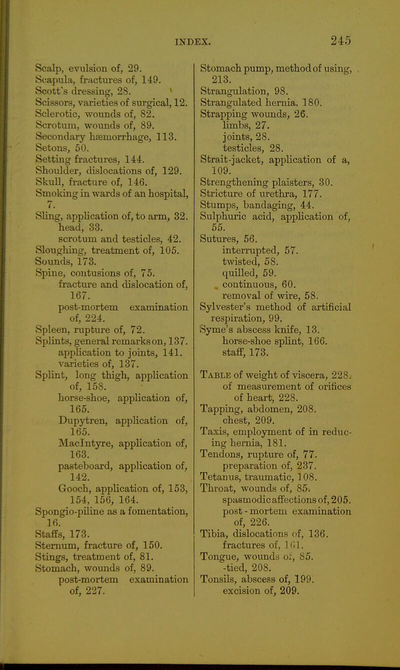 Scalp, evulsion of, 29. Scapula, fractures of, 149. Scott's dressing, 28. Scissors, varieties of surgical, 12. Sclerotic, wounds of, 82. Scrotum, wounds of, 89. Secondary haemorrhage, 113. Setons, 50. Setting fractures, 144. Shoulder, dislocations of, 129. Skull, fracture of, 146. Smoking in wards of an hospital, 7. Sling, application of, to arm, 32. head, 33. scrotum and testicles, 42. Sloughing, treatment of, 105. Sounds, 173. Spine, contusions of, 75. fracture and dislocation of, 167. post-mortem examination of, 224. Spleen, rupture of, 72. Splints, general remarks on, 137. application to joints, 141. varieties of, 137. Splint, long thigh, application of, 158. horse-shoe, application of, 165. Dupytren, application of, 165. Maclntyre, application of, 163. pasteboard, application of, 142. Gooch, application of, 153, 154, 156, 164. Spongio-piline as a fomentation, 16. Staffs, 173. Sternum, fracture of, 150. Stings, treatment of, 81. Stomach, wounds of, 89. post-mortem examination of, 227. Stomach pump, method of using, 213. Strangulation, 98. Strangulated hernia. 180. Strapping wounds, 26. limbs, 27. joints, 28. testicles, 28. Strait-jacket, application of a, 109. Strengthening plaisters, 30. Stricture of urethra, 177. Stumps, bandaging, 44. Sulphuric acid, application of, 55. Sutures, 56. interrupted, 57. twisted, 58. quilled, 59. continuous, 60. removal of wire, 58. Sylvester's method of artificial respiration, 99. Syme's abscess knife, 13. horse-shoe splint, 166. staff, 173. Table of weight of viscera, 228. of measurement of orifices of heart, 228. Tapping, abdomen, 208. chest, 209. Taxis, employment of in reduc- ing hernia, 181. Tendons, rupture of, 77. preparation of, 237. Tetanus, traumatic, 108. Throat, wounds of, 85. spasmodic affections of, 205. post - mortem examination of, 226. Tibia, dislocations of, 136. fractures of, 1G1. Tongue, Avounds oi, 85. -tied, 208. Tonsils, abscess of, 199. excision of, 209.