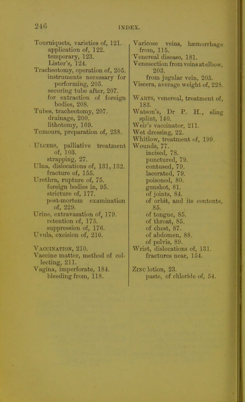 Tourniquets, varieties of, 121. application of, 122. temporary, 123. Lister's, 124. Tracheotomy, operation of, 205. instruments necessary for performing, 205. securing tube after, 207. for extraction of foreign bodies, 208. Tubes, tracheotomy, 207. drainage, 200. lithotomy, 169. Tumours, preparation of, 238. Ulcers, palliative treatment of, 103. strapping, 27. Ulna, dislocations of, 131, 132. fracture of, 155. Urethra, rupture of, 75. foreign bodies in, 95. stricture of, 177. post-mortem examination of, 229. Urine, extravasation of, 179. retention of, 175. suppression of, 176. Uvula, excision of, 210. Vaccination, 210. Vaccine matter, method of col- lecting, 211. Vagina, imperforate, 184. bleeding from, 118. Varicose veins, haemorrhage from, 115. Venereal disease, 181. Venesection from veins at elbow, 203. from jugular vein, 205. Viscera, average weight of, 228. Warts, venereal, treatment of, 183. Watson's, Dr P. H., sling splint, 140. Weir's vaccinator, 211. Wet dressing, 22. Whitlow, treatment of, 199. Wounds, 77. incised, 78. punctured, 79. contused, 79. lacerated, 79. poisoned, 80. gunshot, 81. of joints, 84. of orbit, and its contents, 85. of tongue, 85. of throat, 85. of chest, 87. of abdomen, 88. of pelvis, 89. Wrist, dislocations of, 131. fractures near, 154. Zinc lotion, 23. paste, of chloride of, 54.