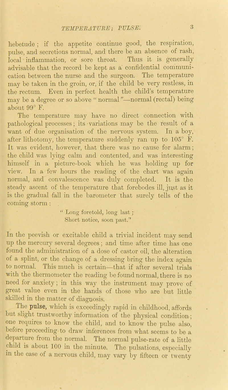 TEMPERA T UBE; P ULSE. hebetude ; if the appetite continue good, the respiration, pulse, and secretions normal, and there be an absence of rash, local inflammation, or sore throat. Thus it is generally advisable that the record be kept as a confidential communi- cation between the nurse and the surgeon. The temperature may be taken in the groin, or, if the child be very restless, in the rectum. Even in perfect health the child’s temperature may be a degree or so above “ normal ”—normal (rectal) being about 99° F. The temperature may have no direct connection with pathological processes; its variations may be the result of a want of due organisation of the nervous system. In a boy, after lithotomy, the temperature suddenly ran up to 105° F. It was evident, however, that there was no cause for alarm; the child was lying calm and contented, and was interesting himself in a picture-book which he was holding up for view. In a few hours the reading of the chart was again normal, and convalescence was duly completed. It is the steady ascent of the temperature that forebodes ill, just as it is the gradual fall in the barometer that surely tells of the coming storm : “ Long foretold, long last ; Short notice, soon past.” In the peevish or excitable child a trivial incident may send up the mercury several degrees; and time after time has one found the administration of a dose of castor oil, the alteration of a splint, or the change of a dressing bring the index again to normal. This much is certain—that if after several trials with the thermometer the reading be found normal, there is no need for anxiety; in this way the instrument may prove of great value even in the hands of those who are but little skilled in the matter of diagnosis. The pulse, which is exceedingly rapid in childhood, affords but slight trustworthy information of the physical condition; one requires to know the child, and to know the pulse also, before proceeding to draw inferences from what seems to be a departure from the normal. The normal pulse-rate of a little child is about 100 in the minute. The pulsations, especially in the case of a nervous child, may vary by fifteen or twenty