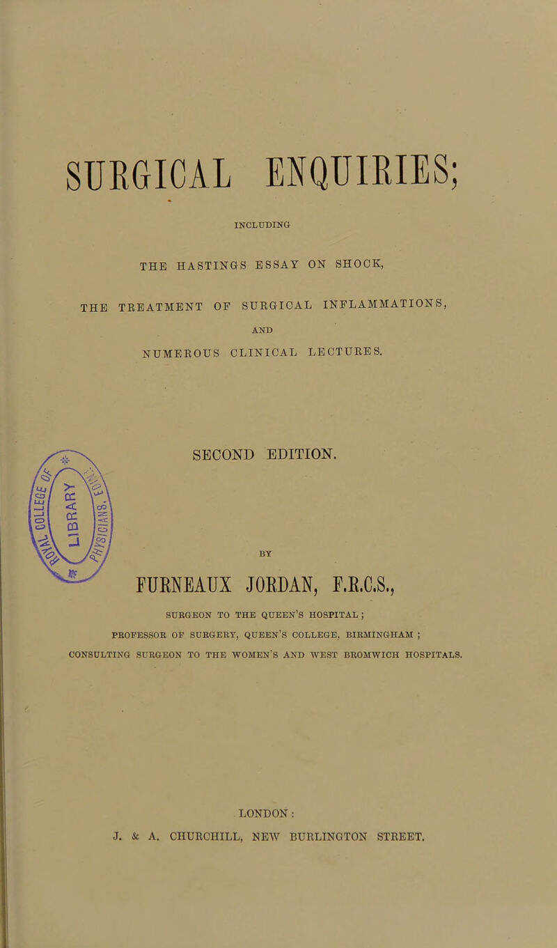 SURGICAL ENQUIRIES; INCLUDING THE HASTINGS ESSAY ON SHOCK, THE TREATMENT OF SURGICAL INFLAMMATIONS, AND NUMEROUS CLINICAL LECTURES. SECOND EDITION. BY FURNEAUX JORDAN, F.R.C.S., SURGEON TO THE QUEEN’S HOSPITAL ; PROFESSOR OF SURGERY, QUEEN’S COLLEGE, BIRMINGHAM ; CONSULTING SURGEON TO THE WOMEN'S AND WEST BROMWICH HOSPITALS. LONDON: J. & A. CHURCHILL, NEW BURLINGTON STREET.