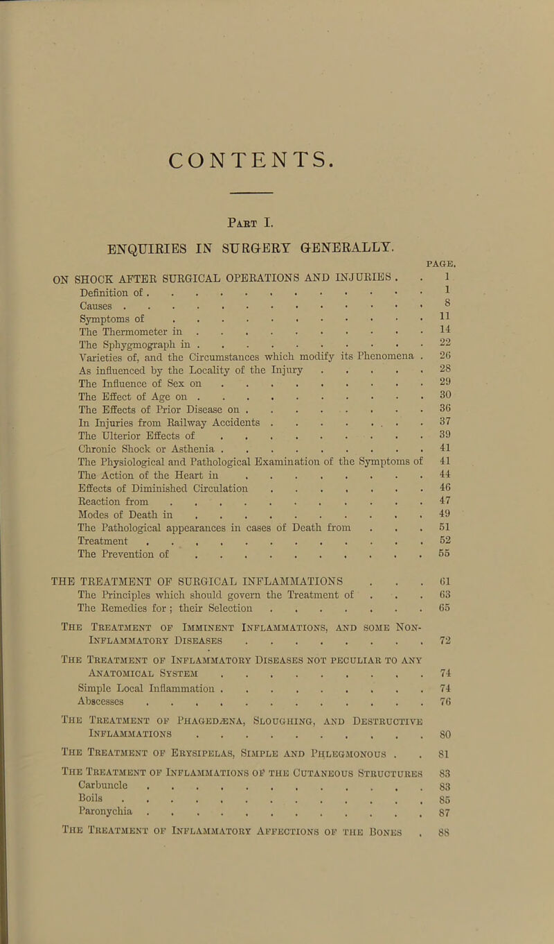 CONTENTS Part I. ENQUIRIES IN SURGERY GENERALLY. PAGE. ON SHOCK AFTER SURGICAL OPERATIONS AND INJURIES . . 1 Definition of 1 Causes ® Symptoms of H The Thermometer in 14 The Sphygmograpli in 22 Varieties of, and the Circumstances which modify its Phenomena . 26 As influenced by the Locality of the Injury ..... 28 The Influence of Sex on 29 The Effect of Age on 30 The Effects of Prior Disease on 36 In Injuries from Railway Accidents .37 The Ulterior Effects of 39 Chronic Shock or Asthenia 41 Tire Physiological and Pathological Examination of the Symptoms of 41 The Action of the Heart in 44 Effects of Diminished Circulation 46 Reaction from ... 47 Modes of Death in 49 The Pathological appearances in cases of Death from . . .51 Treatment 52 The Prevention of 55 THE TREATMENT OF SURGICAL INFLAMMATIONS ... 61 The Principles which should govern the Treatment of . .63 The Remedies for; their Selection 65 The Treatment op Imminent Inflammations, and some Non- inflammatory Diseases 72 The Treatment of Inflammatory Diseases not peculiar to any Anatomical System 74 Simple Local Inflammation 74 Abscesses 76 The Treatment of Phaged/ena, Sloughing, and Destructive Inflammations 80 The Treatment of Erysipelas, Simple and Phlegmonous . . 81 The Treatment of Inflammations of the Cutaneous Structures 83 Carbuncle 83 Boils 85 Paronychia 87 The Treatment of Inflammatory Affections of the Rones . 88