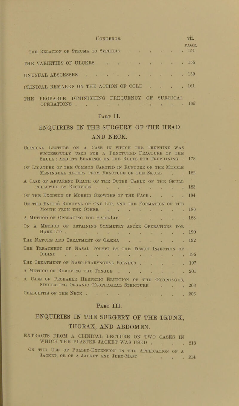 PAGE, The Relation of Struma to Syphilis 151 THE VARIETIES OF ULCERS 155 UNUSUAL ABSCESSES 159 CLINICAL REMARKS ON THE ACTION OF COLD . . . .161 THE PROBABLE DIMINISHING FREQUENCY OF SURGICAL OPERATIONS 16o Part II. ENQUIRIES IN THE SURGERY OF THE HEAD AND NECK. Clinical Lecture on a Case in which the Trephine was SUCCESSFULLY USED FOR A PUNCTURED FRACTURE OF THE Skull ; and its Bearings on the Rules for Trephining . 173 On Ligature of the Common Carotid in Rupture of the Middle Meningeal Artery from Fracture of the Skull . . 182 A Case of Apparent Death of the Outer Table of the Skull followed by Recovery 183 On the Excision of Morbid Growths of the Face .... 184 On the Entire Removal of One Lip, and the Formation of the Mouth from the Other 186 A Method of Operating for Hare-Lip 188 On a Method of obtaining Symmetry after Operations for Hare-Lip 190 The Nature and Treatment of Oz/Ena 192 The Treatment of Nasal Polypi by the Tissue Injection of Iodine 196 The Treatment of Naso-Pharyngeal Polypus 197 A Method of Removing the Tongue 201 A Case of Probable Herpetic Eruption of the (Esophagus, Simulating Organic (Esophageal Stricture . . .203 Cellulitis of the Neck 206 Part III. ENQUIRIES IN THE SURGERY OE THE TRUNK, THORAX, AND ABDOMEN. EXTRACTS FROM A CLINICAL LECTURE ON TWO CASES IN WHICH THE PLASTER JACKET WAS USED . . . .213 On the Use of Pulley-Extension in the Application of a Jacket, or of a Jacket and Jury-Mast .... 214