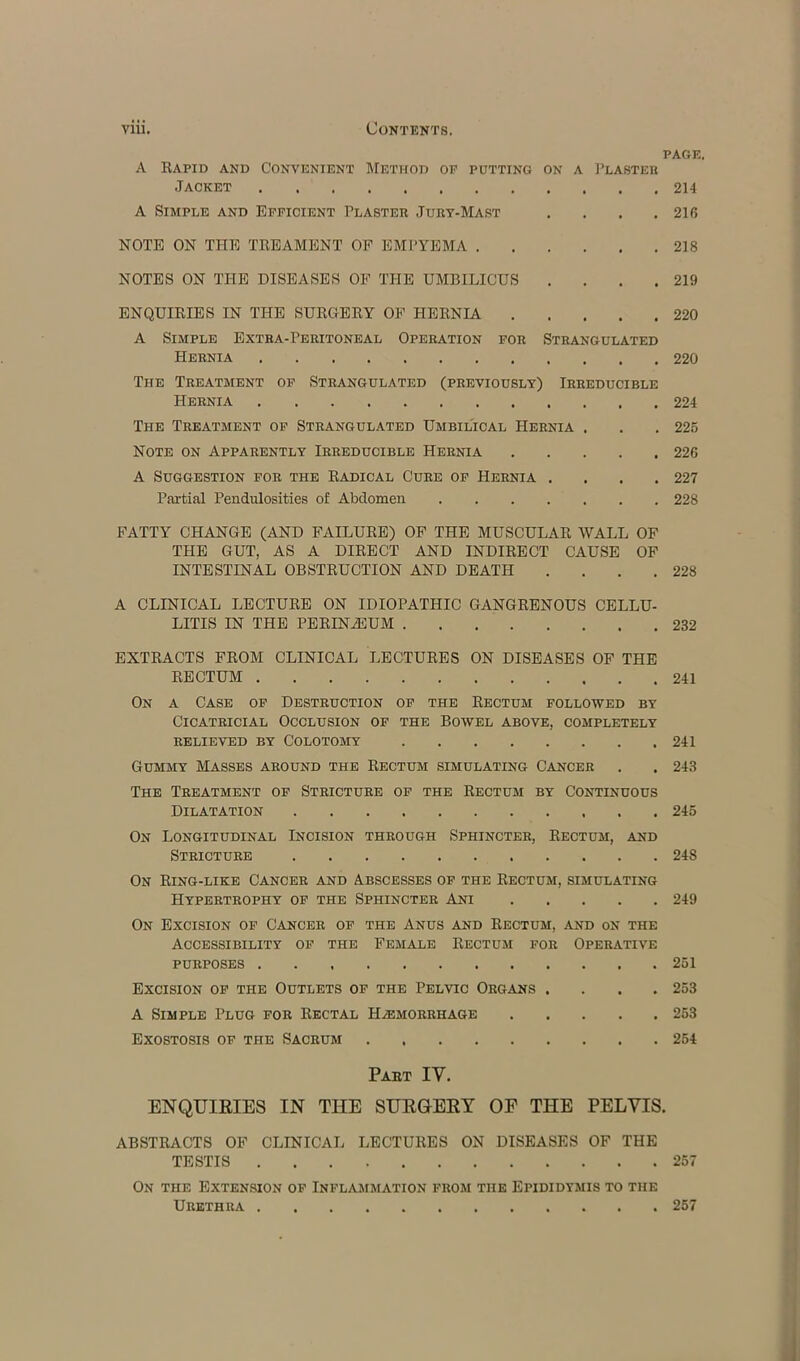 PAGE. A Rapid and Convenient Method op putting on a Plasteh Jacket 214 A Simple and Efficient Plaster Jury-Mast . . . .216 NOTE ON THE TREAMENT OF EMPYEMA 218 NOTES ON THE DISEASES OF THE UMBILICUS . . . .219 ENQUIRIES IN THE SURGERY OF HERNIA 220 A Simple Extra-Peritoneal Operation for Strangulated Hernia 220 The Treatment of Strangulated (previously) Irreducible Hernia 224 The Treatment of Strangulated Umbilical Hernia . . . 225 Note on Apparently Irreducible Hernia 22G A Suggestion for the Radical Cure of Hernia .... 227 Partial Pendulosities of Abdomen 228 FATTY CHANGE (AND FAILURE) OF THE MUSCULAR WALL OF THE GUT, AS A DIRECT AND INDIRECT CAUSE OF INTESTINAL OBSTRUCTION AND DEATH . . . .228 A CLINICAL LECTURE ON IDIOPATHIC GANGRENOUS CELLU- LITIS IN THE PERINiEUM 232 EXTRACTS FROM CLINICAL LECTURES ON DISEASES OF THE RECTUM 241 On a Case of Destruction of the Rectum followed by Cicatricial Occlusion of the Bowel above, completely relieved by Colotomy 241 Gummy Masses around the Rectum simulating Cancer . . 243 The Treatment of Stricture of the Rectum by Continuous Dilatation 245 On Longitudinal Incision through Sphincter, Rectum, and Stricture 248 On Ring-like Cancer and Abscesses of the Rectum, simulating Hypertrophy of the Sphincter Ani 249 On Excision of Cancer of the Anus and Rectum, and on the Accessibility of the Female Rectum for Operative purposes 251 Excision of the Outlets of the Pelvic Organs . . . .253 A Simple Plug for Rectal Haemorrhage 253 Exostosis of the Sacrum 254 Part IV. ENQUIRIES IN THE SURGERY OF THE PELVIS. ABSTRACTS OF CLINICAL LECTURES ON DISEASES OF THE TESTIS 257 On the Extension of Inflammation from the Epididymis to the Urethra 257