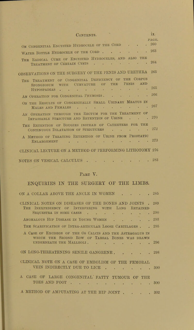 PAGE. On Congenital Encysted Hydrocele of the Cord . . . 260 Water Bottle Hydrocele of the Cord ...... 263 The Radical Cure of Encysted Hydroceles, and also the Treatment of Certain Cysts OBSERVATIONS ON THE SURGERY OF THE PENIS AND URETHRA The Treatment of Congenital Deficiency of the Corpus Spongiosum with Curvature of the Penis and Hypospadias An Operation for Congenital Phymosis On the Results of Congenitally Small Urinary Meatus in Males and Females An Operation through the Rectum for the Treatment of Impassable Stricture and Retention of Urine The Retention of Bougies instead of Catheters for the Continuous Dilatation of Strictures A Method of Treating Retention of Urine from Prostatic Enlargement 266 265 266 267 270 272 273 CLINICAL LECTURE ON A METHOD OF PERFORMING LITHOTOMY 276 NOTES ON VESICAL CALCULUS 283 Part V. ENQUIRIES IN THE SURGERY OE THE LIMBS. ON A COLLAR ABOVE THE ANCLE IN WOMEN . . . .286 CLINICAL NOTES ON DISEASES OF THE BONES AND JOINTS . 289 The Inexpediency of Interfering with Long Retained Sequestra in some cases . 290 Anomalous Hip Disease in Y7oung Women 293 The Scarification of Intra-articular Loose Cartilages . . 296 A Case of Excision of the Os Calcis and the Astragalus in which the Second Row of Tarsal Bones was drawn underneath the Malleoli 296 ON LONG-THREATENING SENILE GANGRENE 298 CLINICAL NOTE ON A CASE OF EMBOLISM OF THE FEMORAL VEIN INDIRECTLY DUE TO LICE 300 A CASE OF LARGE CONGENITAL' FATTY TUMOUR OF THE TOES AND FOOT 300 A METHOD OF AMPUTATING AT THE HIP JOINT . . . .302