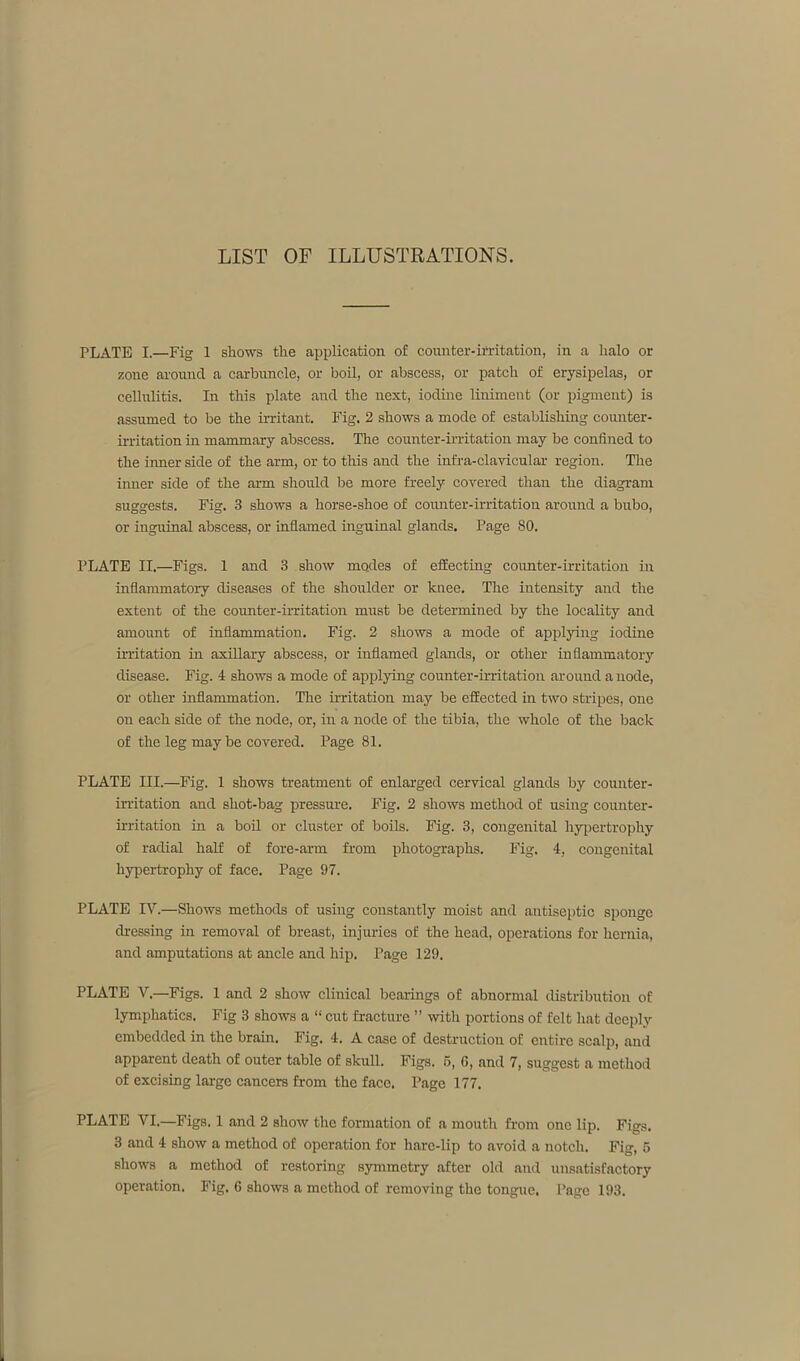 LIST OF ILLUSTRATIONS. PLATE I.—Fig 1 shows the application of counter-irritation, in a halo or zone around a carbuncle, or boil, or abscess, or patch of erysipelas, or cellulitis. In this plate and the next, iodine liniment (or pigment) is assumed to be the irritant. Fig. 2 shows a mode of establishing counter- irritation in mammary abscess. The counter-irritation may be confined to the inner side of the arm, or to this and the infra-clavicular region. The inner side of the arm should be more freely covered than the diagram suggests. Fig. 3 shows a horse-shoe of counter-irritation around a bubo, or ingirinal abscess, or inflamed inguinal glands. Page 80. PLATE II.—Figs. 1 and 3 show modes of effecting counter-irritation in inflammatory diseases of the shoulder or knee. The intensity and the extent of the counter-irritation must be determined by the locality and amount of inflammation. Fig. 2 shows a mode of applying iodine irritation in axillary abscess, or inflamed glands, or other inflammatory disease. Fig. 4 shows a mode of applying counter-irritation around a node, or other inflammation. The irritation may be effected in two stripes, one on each side of the node, or, in a node of the tibia, the whole of the back of the leg maybe covered. Page 81. PLATE III.—Fig. 1 shows treatment of enlarged cervical glands by counter- irritation and shot-bag pressure. Fig. 2 shows method of using counter- irritation in a boil or cluster of boils. Fig. 3, congenital hypertrophy of radial half of fore-arm from photographs. Fig. 4, congenital hypertrophy of face. Page 97. PLATE IV.—Shows methods of using constantly moist and antiseptic sponge dressing in removal of breast, injuries of the head, operations for hernia, and amputations at ancle and hip. Page 129. PLATE V—Figs. 1 and 2 show clinical bearings of abnormal distribution of lymphatics. Fig 3 shows a “ cut fracture ” with portions of felt hat deeply embedded in the brain. Fig. 4. A case of destruction of entire scalp, and apparent death of outer table of skull. Figs. 5, G, and 7, suggest a method of excising large cancers from the face. Page 177. PLATE VI.—Figs. 1 and 2 show the formation of a mouth from one lip. Figs. 3 and 4 show a method of operation for hare-lip to avoid a notch. Fig, 5 shows a method of restoring symmetry after old and unsatisfactory operation. Fig. 6 shows a method of removing the tongue. Page 193.