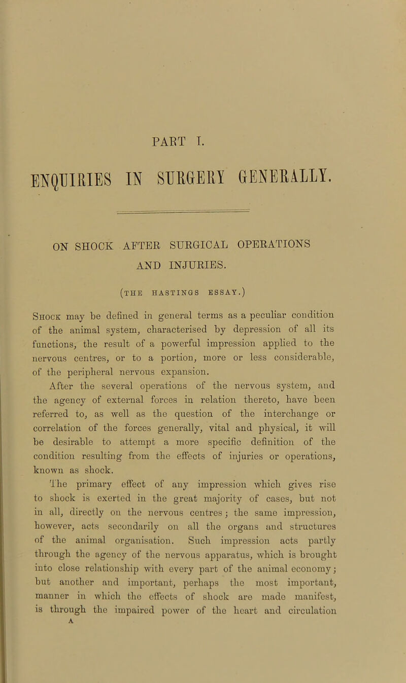 ENQUIRIES IN SURGERY GENERALLY. ON SHOCK AFTER SURGICAL OPERATIONS AND INJURIES. (the HASTINGS ESSAY.) Shock may be defined in general terms as a peculiar condition of the animal system, characterised by depression of all its functions, the result of a powerful impression applied to the nervous centres, or to a portion, more or less considerable, of the peripheral nervous expansion. After the several operations of the nervous system, and the agency of external forces in relation thereto, have been referred to, as well as the question of the interchange or correlation of the forces generally, vital and physical, it will be desirable to attempt a more specific definition of the condition resulting from the effects of injuries or operations, known as shock. The primary effect of any impression which gives rise to shock is exerted in the great majority of cases, but not in all, directly on the nervous centres; the same impression, however, acts secondarily on all the organs and structures of the animal organisation. Such impression acts partly through the agency of the nervous apparatus, which is brought into close relationship with every part of the animal economy; but another and important, perhaps the most important, manner in which the effects of shock are made manifest, is through the impaired power of the heart and circulation A