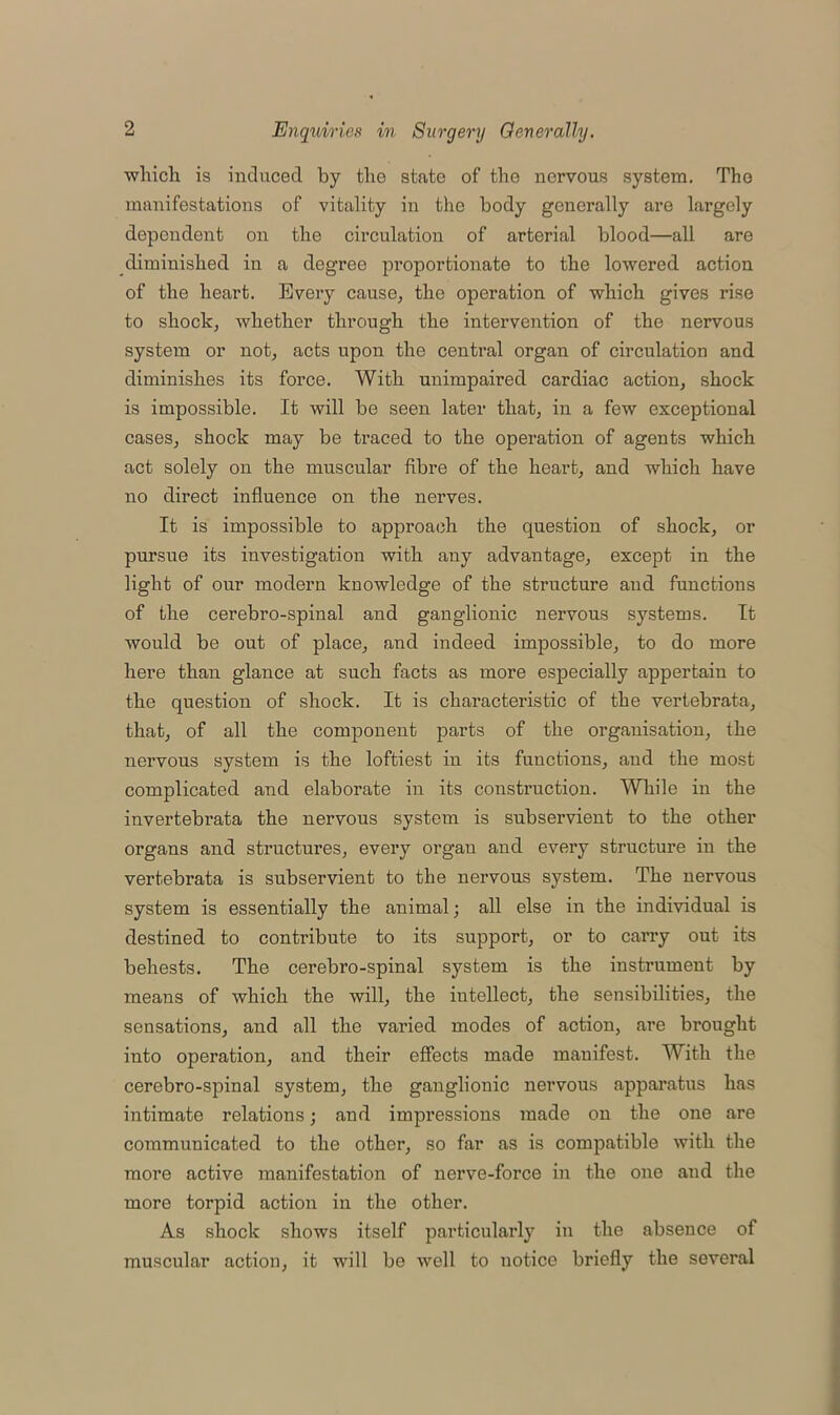 which is induced by the state of the nervous system. The manifestations of vitality in the body generally are Largely dependent on the circulation of arterial blood—all are diminished in a degree proportionate to the lowered action of the heart. Every cause, the operation of which gives rise to shock, whether through the intervention of the nervous system or not, acts upon the central organ of circulation and diminishes its force. With unimpaired cardiac action, shock is impossible. It will be seen later that, in a few exceptional cases, shock may be traced to the operation of agents which act solely on the muscular fibre of the heart, and which have no direct influence on the nerves. It is impossible to approach the question of shock, or pursue its investigation with any advantage, except in the light of our modern knowledge of the structure and functions of the cerebro-spinal and ganglionic nervous systems. It would be out of place, and indeed impossible, to do more here than glance at such facts as more especially appertain to the question of shock. It is characteristic of the vertebrata, that, of all the component parts of the organisation, the nervous system is the loftiest in its functions, and the most complicated and elaborate in its construction. While in the invertebrata the nervous system is subservient to the other organs and structures, every organ and every structure in the vertebrata is subservient to the nervous system. The nervous system is essentially the animal; all else in the individual is destined to contribute to its support, or to carry out its behests. The cerebro-spinal system is the instrument by means of which the will, the intellect, the sensibilities, the sensations, and all the varied modes of action, are brought into operation, and their effects made manifest. With the cerebro-spinal system, the ganglionic nervous apparatus has intimate relations; and impressions made on the one are communicated to the other, so far as is compatible with the more active manifestation of nerve-force in the one and the more torpid action in the other. As shock shows itself particularly in the absence of muscular action, it will be well to notice briefly the several