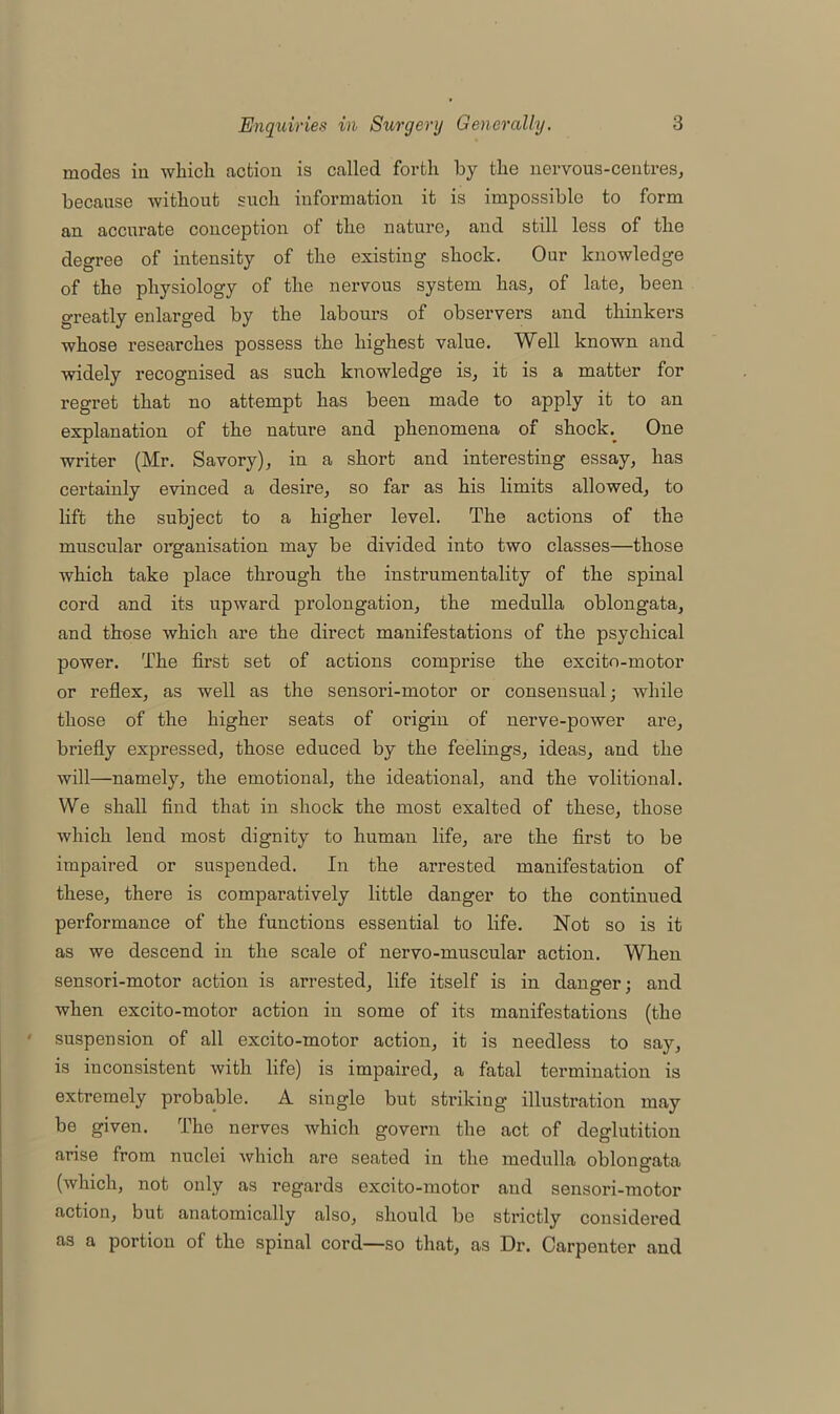 modes in which action is called forth by the nervous-centres, because without such information it is impossible to form an accurate conception of the nature, and still less of the degree of intensity of the existing shock. Our knowledge of tho physiology of the nervous system has, of late, been greatly enlarged by the labours of observers and thinkers whose researches possess the highest value. Well known and widely recognised as such knowledge is, it is a matter for regret that no attempt has been made to apply it to an explanation of the nature and phenomena of shock. One writer (Mr. Savory), in a short and interesting essay, has certainly evinced a desire, so far as his limits allowed, to lift the subject to a higher level. The actions of the muscular organisation may be divided into two classes—those which take place through the instrumentality of the spinal cord and its upward prolongation, the medulla oblongata, and these which are the direct manifestations of the psychical power. The first set of actions comprise the excito-motor or reflex, as well as the sensori-motor or consensual; while those of the higher seats of origin of nerve-power are, briefly expressed, those educed by the feelings, ideas, and the will—namely, the emotional, the ideational, and the volitional. We shall find that in shock the most exalted of these, those which lend most dignity to human life, are the first to be impaired or suspended. In the arrested manifestation of these, there is comparatively little danger to the continued performance of the functions essential to life. Not so is it as we descend in the scale of nervo-muscular action. When sensori-motor action is arrested, life itself is in dan orer: and when excito-motor action in some of its manifestations (the suspension of all excito-motor action, it is needless to say, is inconsistent with life) is impaired, a fatal termination is extremely probable. A single but striking illustration may be given. The nerves which govern the act of deglutition arise from nuclei which are seated in the medulla oblongata (which, not only as regards excito-motor and sensori-motor action, but anatomically also, should be strictly considered as a portion of the spinal cord—so that, as Dr. Carpenter and