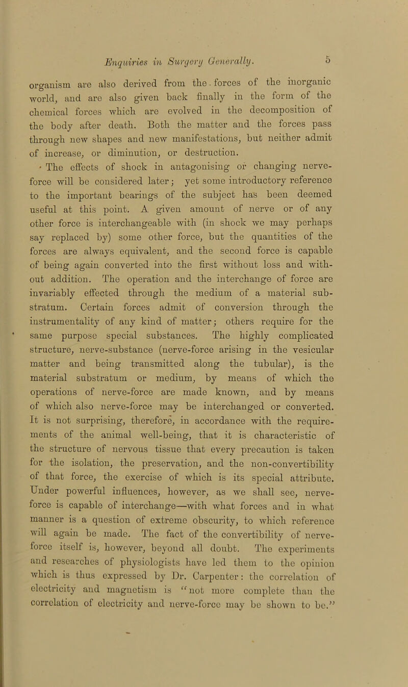 organism are also derived from the. forces of the inorganic •world, and are also given back finally in the form of the chemical forces which are evolved in the decomposition of the body after death. Both the matter and the forces pass through new shapes and new manifestations, but neither admit of increase, or diminution, or destruction. • The effects of shock in antagonising or changing nerve- force will be considered later; yet some introductory reference to the important beai’ings of the subject has been deemed useful at this point. A given amount of nerve or of any other force is interchangeable with (in shock we may perhaps say replaced by) some other force, but the quantities of the forces are always equivalent, and the second force is capable of being again converted into the first without loss and with- out addition. The operation and the interchange of force are invariably effected through the medium of a material sub- stratum. Certain forces admit of conversion through the instrumentality of any kind of matter; others require for the same purpose special substances. The highly complicated structure, nerve-substance (nerve-force arising in the vesicular matter and being transmitted along the tubular), is the material substratum or medium, by means of which the operations of nerve-force are made known, and by means of which also nerve-force may be interchanged or converted. It is not surprising, therefore, in accordance with the require- ments of the animal well-being, that it is characteristic of the structure of nervous tissue that every precaution is taken for the isolation, the preservation, and the non-convertibility of that force, the exercise of which is its special attribute. Under powerful influences, however, as we shall see, nerve- force is capable of interchange—with what forces and in what manner is a question of extreme obscurity, to which reference will again be made. The fact of the convertibility of nerve- force itself is, however, beyond all doubt. The experiments and researches of physiologists have led them to the opinion which is thus expressed by Dr. Carpenter: the correlation of electricity and magnetism is “not more complete than the correlation of electricity and nerve-force may be shown to be.”