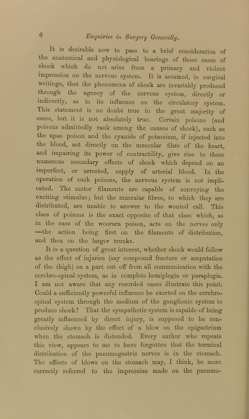 It is desirable now to pass to a brief consideration of the anatomical and physiological bearings of those cases of shock which do not arise from a primary and violent impression on the nervous system. It is assumed, in surgical writings, that the phenomena of shock are invariably produced through the agency of the nervous system, directly or indirectly, as in its influence on the circulatory system. This statement is no doubt true in the great majority of cases, but it is not absolutely true. Certain poisons (and poisons admittedly rank among the causes of shock), such as the upas poison and the cyanide of potassium, if injected into the blood, act directly on the muscular fibre of the heart, and impairing its power of contractility, give rise to those numerous secondary effects of shock which depend on an imperfect, or arrested, supply of arterial blood. In the operation of such poisons, the nervous system is not impli- cated. The motor filaments are capable of conveying the exciting stimulus; but the muscular fibres, to which they are distributed, are unable to answer to the wonted call. This class of poisons is the exact opposite of that class which, as in the case of the woorara poison, acts on the nerves only —the action being first on the filaments of distribution, and then on the larger trunks. It is a question of great interest, whether shock would follow as the effect of injuries (say compound fracture or amputation of the thigh) on a part cut off from all communication with the cerebro-spinal system, as in complete hemiplegia or paraplegia. I am not aware that any recorded cases illustrate this point. Could a sufficiently powerful influence be exerted on the cerebro- spinal system through the medium of the ganglionic system to produce shock? That the sympathetic system is capable of being greatly influenced by direct injury, is supposed to be con- clusively shown by the effect of a blow on the epigastrium when the stomach is distended. Every author who repeats this view, appears to me to have forgotten that the terminal distribution of the pneumogastric nerves is in the stomach. The effects of blows on the stomach may, I think, be more correctly referred to the impression made on the pneumo-