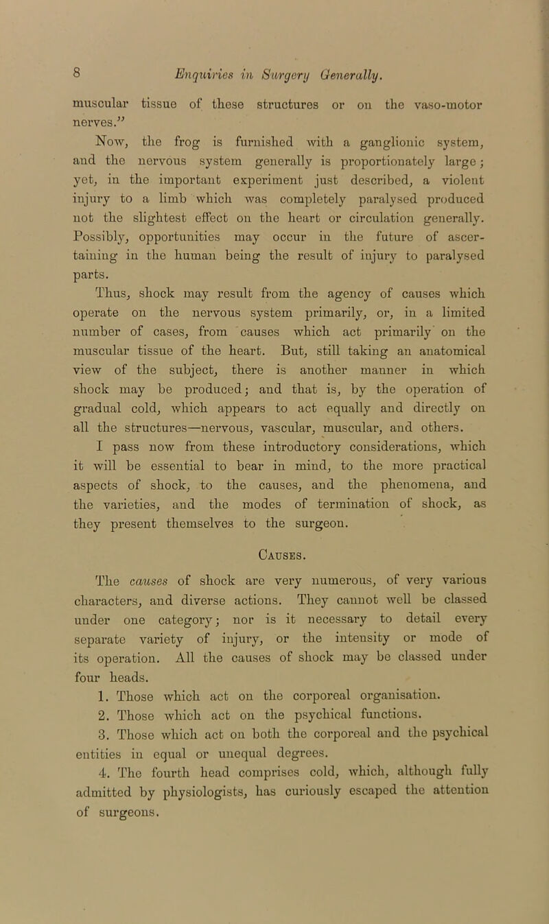 muscular tissue of these structures or ou the vaso-motor nerves.” Now, the frog is furnished with a ganglionic system, and the nervous system generally is proportionately large; yet, in the important experiment just described, a violent injury to a limb which was completely paralysed produced not the slightest effect on the heart or circulation generally. Possibly, opportunities may occur in the future of ascer- taining in the human being the result of injury to paralysed parts. Thus, shock may result from the agency of causes which operate on the nervous system primarily, or, in a limited number of cases, from causes which act primarily on the muscular tissue of the heart. But, still taking an anatomical view of the subject, there is another manner in which shock may be produced; and that is, by the operation of gradual cold, which appears to act equally and directly on all the structures—nervous, vascular, muscular, and others. I pass now from these introductory considerations, which it will be essential to bear in mind, to the more practical aspects of shock, to the causes, and the phenomena, and the varieties, and the modes of termination of shock, as they present themselves to the surgeon. Causes. The causes of shock are very numerous, of very various characters, and diverse actions. They canuot well be classed under one category; nor is it necessary to detail every separate variety of injury, or the intensity or mode of its operation. All the causes of shock may be classed uuder four heads. 1. Those which act on the corporeal organisation. 2. Those which act on the psychical functions. 3. Those which act on both the corporeal and the psychical entities in equal or unequal degrees. 4. The fourth head comprises cold, which, although fully admitted by physiologists, has curiously escaped the atteutiou of surgeons.