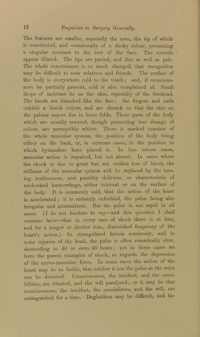 The features are smaller, especially the nose, the tip of which is constricted, and occasionally of a dusky colour, presenting a singular contrast to the rest of the face. The nostrils appear dilated. The lips are parted, and thin as well as pale. The whole countenance is so much changed, that recognition may be difficult to near relatives and friends. The surface of the body is everywhere cold to the touch; and, if conscious- ness be partially present, cold is also complained of. Small drops of moisture lie on the skin, especially of the forehead. The hands are blanched like the face; the Augers and nails exhibit a bluish colour, and are shrunk so that the skin on the palmar aspect lies in loose folds. Those parts of the body which are usually covered, though presenting less change of colour, are perceptibly whiter. There is marked inaction of the whole muscular system, the position of the body being either on the back, or, in extreme cases, in the position in which bystanders have placed it. In less severe cases, muscular action is impaired, but not absent. In cases where the shock is due to great but not sudden loss of blood, the stillness of the muscular system will be replaced by the toss- ing restlessness, and possibly delirium, so characteristic of unchecked hemorrhage, either internal or on the surface of the body. It is commonly said, that the action of the heart is accelerated; it is certainly enfeebled, the pulse being also irregular and intermittent. Hut the pulse is not rapid in all cases. (I do not hesitate to say—and this question I shall examine later—that in every case of shock there is at first, and for a longer or shorter time, diminished frequency of the heart’s action.) In strangulated hernia commonly, and in some injuries of the head, the pulse is often remarkably slow, descending' to 40 or even 30 beats; yet in these cases wc have the purest examples of shock, as regards the depression of the nervo-muscular force. In some cases the action of the heart may be so feeble, that neither it nor the pulse at the wrist can be detected. Consciousness, the intellect, and the sensi- bilities, are blunted, and the will paralysed; or it may be that consciousness, the intellect, the sensibilities, and the will, are extinguished for a time. Deglutition may be difficult, and the