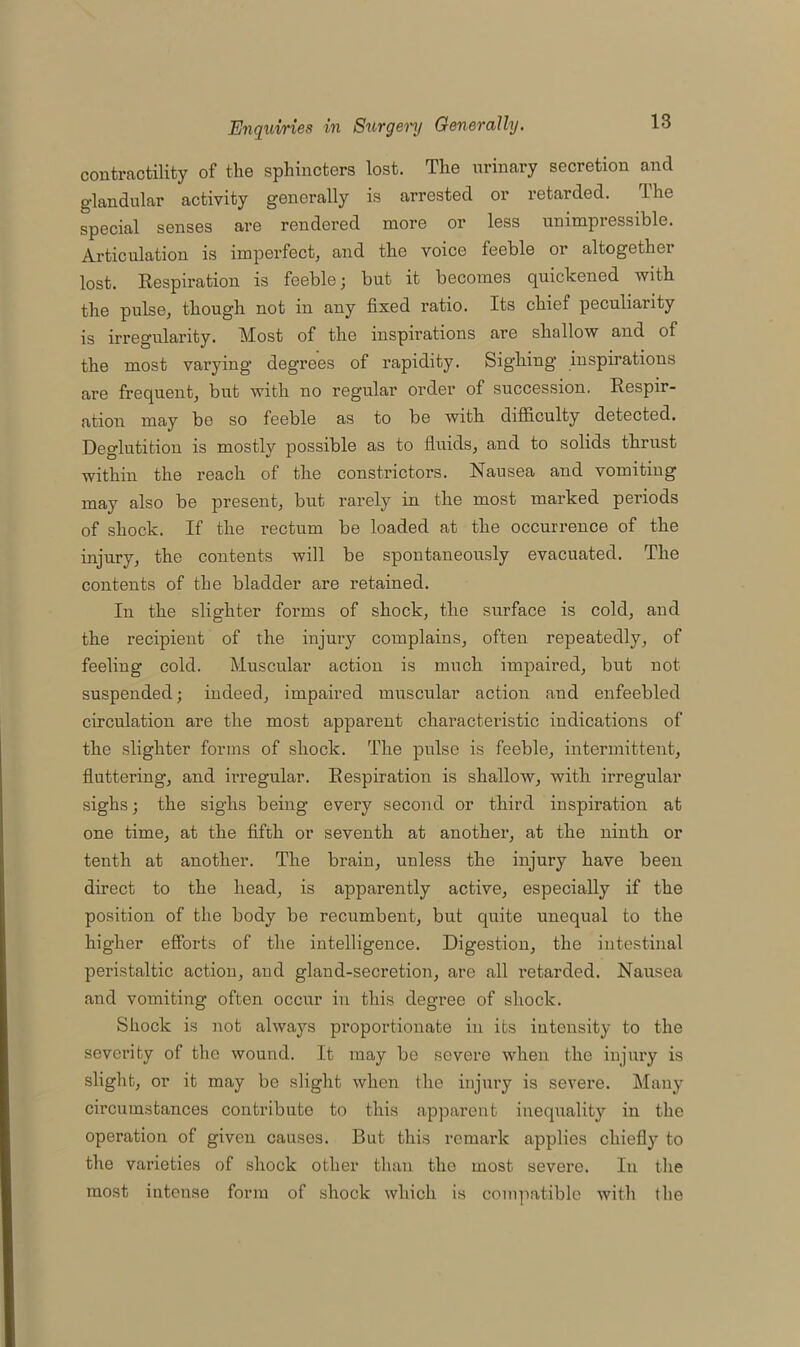 contractility of the sphincters lost. The urinary secretion and glandular activity generally is arrested or retarded. The special senses are rendered more or less unimpressible. Articulation is imperfect, and the voice feeble or altogether lost. Respiration is feeble; but it becomes quickened with the pulse, though not in any fixed ratio. Its chief peculiarity is irregularity. Most of the inspirations are shallow and of the most varying degrees of rapidity. Sighing inspirations are frequent, but with no regular order of succession. Respir- ation may be so feeble as to be with difficulty detected. Deglutition is mostly possible as to fluids, and to solids thrust within the reach of the constrictors. Nausea and vomiting may also be present, but rarely in the most marked periods of shock. If the rectum be loaded at the occurrence of the injury, the contents will be spontaneously evacuated. The contents of the bladder are retained. In the slighter forms of shock, the surface is cold, and the recipient of the injury complains, often repeatedly, of feeling cold. Muscular action is much impaired, but not suspended; indeed, impaired muscular action and enfeebled circulation are the most apparent characteristic indications of the slighter forms of shock. The pulse is feeble, intermittent, fluttering, and irregular. Respiration is shallow, with irregular sighs; the sighs being every second or third inspiration at one time, at the fifth or seventh at another, at the ninth or tenth at another. The brain, unless the injury have been direct to the head, is apparently active, especially if the position of the body be recumbent, but quite unequal to the higher efforts of the intelligence. Digestion, the intestinal peristaltic action, and gland-secretion, are all i-etarded. Nausea and vomiting often occur in this degree of shock. Shock is not always proportionate in its intensity to the severity of the wound. It may be severe when the injury is slight, or it may be slight when the injury is severe. Many circumstances contribute to this apparent inequality in the operation of given causes. But this remark applies chiefly to the varieties of shock other than the most severe. In the most intense form of shock which is compatible with (he