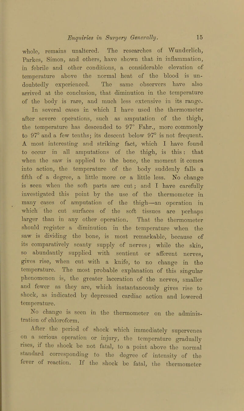 whole, remains unaltered. The researches of Wunderlich, Parkes, Simon, and others, have shown that in inflammation, in febrile and other conditions, a considerable elevation of temperature above the normal heat of the blood is un- doubtedly experienced. The same observers have also arrived at the conclusion, that diminution in the temperature of the body is rare, and much less extensive in its range. In several cases in which I have used the thermometer after severe operations, such as amputation of the thigh, the temperature has descended to 97° Fahr., more commonly to 97° and a few tenths; its descent below 97° is not frequent. A most interesting and striking fact, which I have found to occur in all amputations of the thigh, is this : that when the saw is applied to the bone, the moment it comes into action, the temperature of the body suddenly falls a fifth of a degree, a little more or a little less. No change is seen when the soft parts are cut; and I have carefully investigated this point by the use of the thermometer in many cases of amputation of the thigh—an operation in which the cut surfaces of the soft tissues are perhaps larger than in any other operation. That the thermometer should register a diminution in the temperature when the saw is dividing the bone, is most remarkable, because of its comparatively scanty supply of nerves; while the skin, so abundantly supplied with sentient or afferent nerves, gives rise, when cut with a knife, to no change in the temperature. The most probable explanation of this singular phenomenon is, the greater laceration of the nerves, smaller and fewer as they are, which instantaneously gives rise to shock, as indicated by depressed cardiac action and lowered temperature. No change is seen in the thermometer on the adminis- tration of chloroform. After the period of shock which immediately supervenes on a serious operation or injury, the temperature gradually rises, if the shock be not fatal, to a point above the normal standard corresponding to the degree of intensity of the fevei of reaction. If the shock be fatal, the thermometer