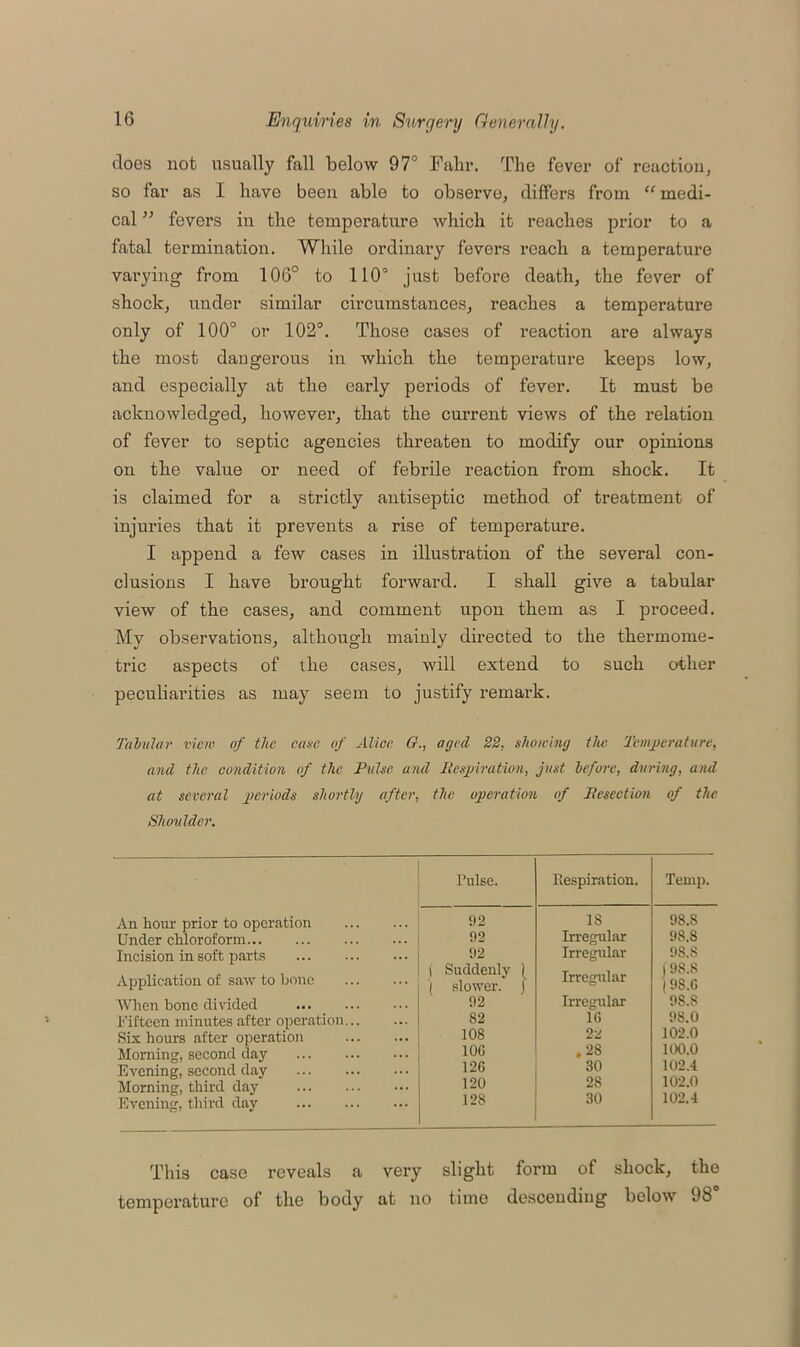 does not usually fall below 97° Fain*. The fever of reaction, so far as I have been able to observe, differs from “ medi- cal ” fevers in the temperature which it reaches prior to a fatal termination. While ordinary fevers reach a temperature varying from 106° to 110° just before death, the fever of shock, under similar circumstances, reaches a temperature only of 100° or 102°. Those cases of reaction are always the most dangerous in which the temperature keeps low, and especially at the early periods of fever. It must be acknowledged, however, that the current views of the relation of fever to septic agencies threaten to modify our opinions on the value or need of febrile reaction from shock. It is claimed for a strictly antiseptic method of treatment of injuries that it prevents a rise of temperature. I append a few cases in illustration of the several con- clusions I have brought forward. I shall give a tabular view of the cases, and comment upon them as I proceed. My observations, although mainly directed to the thermome- tric aspects of the cases, will extend to such other peculiarities as may seem to justify remark. Tabular view of the case of Alice 61., aged 22, showing the Temperature, and the condition of the Pulse and Respiration, just before, during, and at several periods shortly after, the operation of Resection of the Shoulder. An hour prior to operation Under chloroform Incision in soft parts Application of saw to bone When bone divided Fifteen minutes after operation Six hours after operation Homing, second day Evening, second day Morning, third day Evening, third day Pulse. Respiration. Temp. 1)2 18 98.8 02 Irregular 98.8 92 Irregular 98.S 1 Suddenly [ ( slower. | Irregular | 9S.8 '(98.G 92 Irregular 98.8 82 1G 98.0 108 22 102.0 10G .28 100.0 12G 30 102.4 120 28 102.0 128 30 102.4 This case reveals a very slight form of shock, the temperature of the body at no time descending below 98°