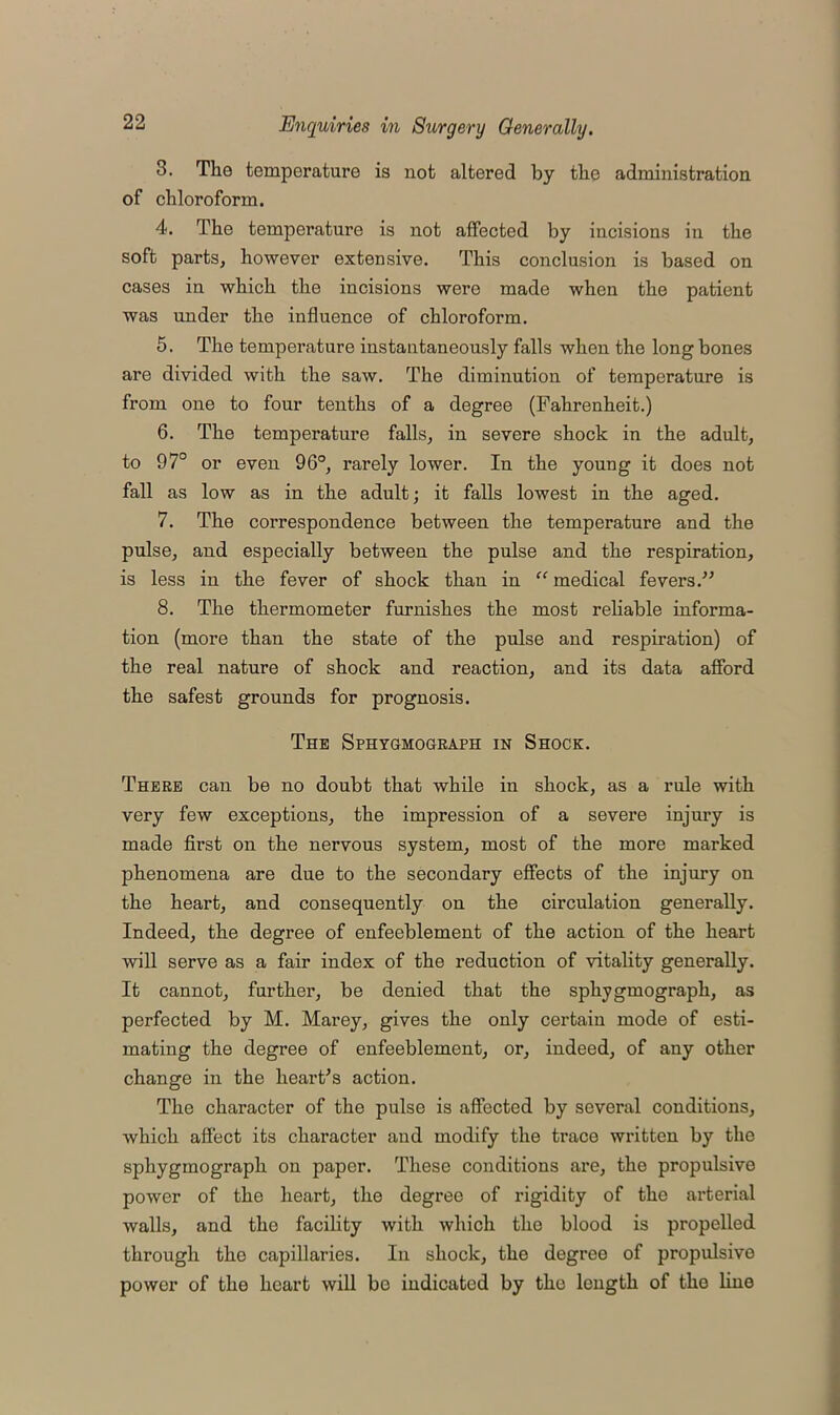 3. The temperature is not altered by the administration of chloroform. 4. The temperature is not affected by incisions in the soft parts, however extensive. This conclusion is based on cases in which the incisions were made when the patient was under the influence of chloroform. 5. The temperature instantaneously falls when the long bones are divided with the saw. The diminution of temperature is from one to four tenths of a degree (Fahrenheit.) 6. The temperature falls, in severe shock in the adult, to 97° or even 96°, rarely lower. In the young it does not fall as low as in the adult; it falls lowest in the aged. 7. The correspondence between the temperature and the pulse, and especially between the pulse and the respiration, is less in the fever of shock than in “ medical fevers.” 8. The thermometer furnishes the most reliable informa- tion (more than the state of the pulse and respiration) of the real nature of shock and reaction, and its data afford the safest grounds for prognosis. The Sphygmograph in Shock. There can be no doubt that while in shock, as a rule with very few exceptions, the impression of a severe injury is made first on the nervous system, most of the more marked phenomena are due to the secondary effects of the injury on the heart, and consequently on the circulation generally. Indeed, the degree of enfeeblement of the action of the heart will serve as a fair index of the reduction of vitality generally. It cannot, further, be denied that the sphygmograph, as perfected by M. Marey, gives the only certain mode of esti- mating the degree of enfeeblement, or, indeed, of any other change in the heart’s action. The character of the pulse is affected by several conditions, which affect its character and modify the trace written by the sphygmograph on paper. These conditions are, the propulsive power of the heart, the degree of rigidity of the arterial walls, and the facility with which the blood is propelled through the capillaries. In shock, the degreo of propulsive power of the heart will bo indicated by the length of the hue