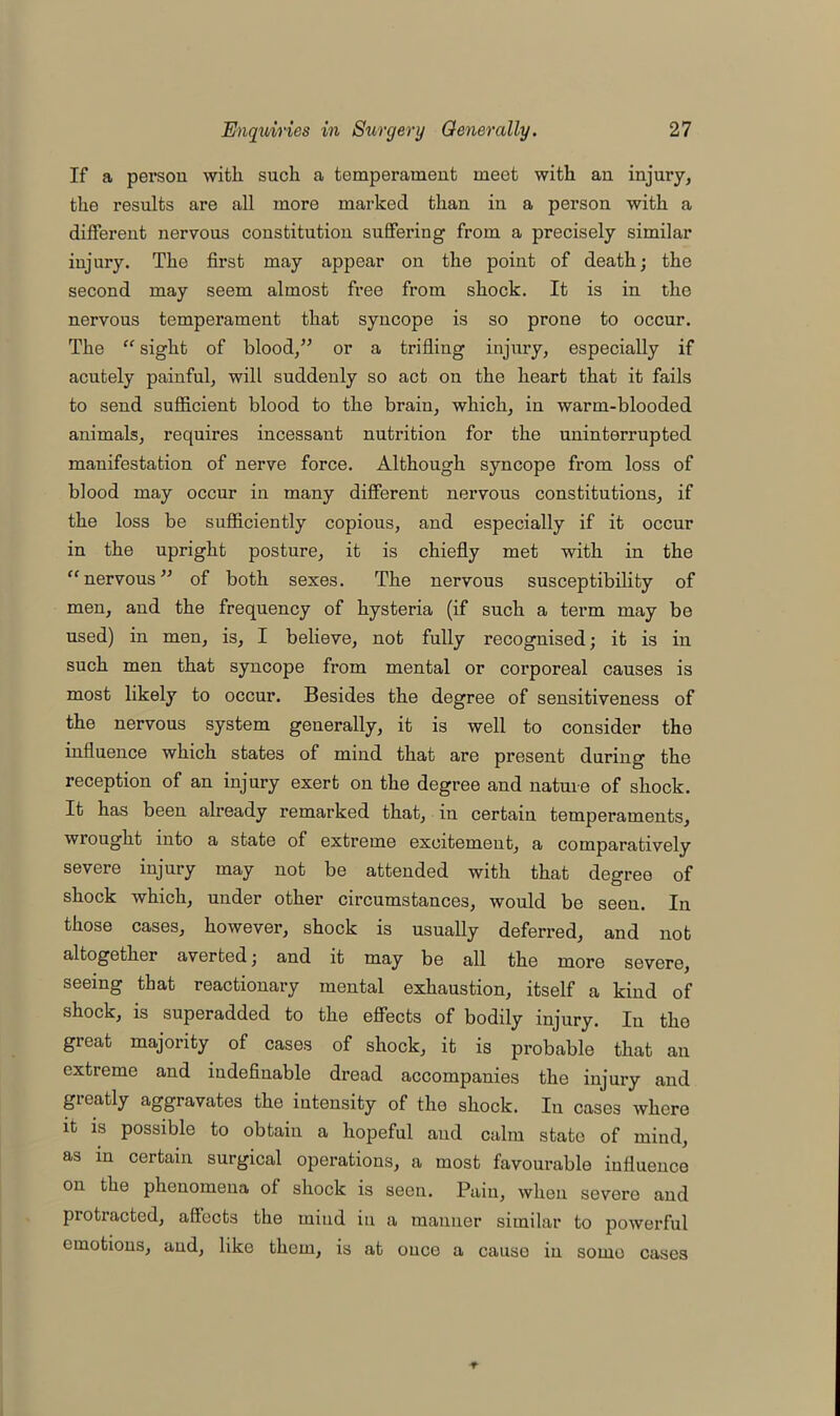 If a person with such a temperament meet with an injuiy, the results are all more marked than in a person with a different nervous constitution suffering from a precisely similar injury. The first may appear on the point of death; the second may seem almost free from shock. It is in the nervous temperament that syncope is so prone to occur. The “ sight of blood/’ or a trifling injury, especially if acutely painful, will suddenly so act on the heart that it fails to send sufficient blood to the brain, which, in warm-blooded animals, requires incessant nutrition for the uninterrupted manifestation of nerve force. Although syncope from loss of blood may occur in many different nervous constitutions, if the loss be sufficiently copious, and especially if it occur in the upright posture, it is chiefly met with in the “nervous” of both sexes. The nervous susceptibility of men, and the frequency of hysteria (if such a term may be used) in men, is, I believe, not fully recognised; it is in such men that syncope from mental or corporeal causes is most likely to occur. Besides the degree of sensitiveness of the nervous system generally, it is well to consider the influence which states of mind that are present during the reception of an injury exert on the degree and nature of shock. It has been already remarked that, in certain temperaments, wrought into a state of extreme excitement, a comparatively severe injury may not be attended with that degree of shock which, under other circumstances, would be seen. In those cases, however, shock is usually deferred, and not altogether averted; and it may be all the more severe, seeing that reactionary mental exhaustion, itself a kind of shock, is superadded to the effects of bodily injury. In the great majority of cases of shock, it is probable that an extreme and indefinable dread accompanies the injury and greatly aggravates the intensity of the shock. In cases where it is possible to obtain a hopeful and calm state of mind, as m certain surgical operations, a most favourable influence on the phenomena of shock is seen. Pain, when severe and protracted, affects the mind in a manner similar to powerful emotions, and, like them, is at once a cause in some cases