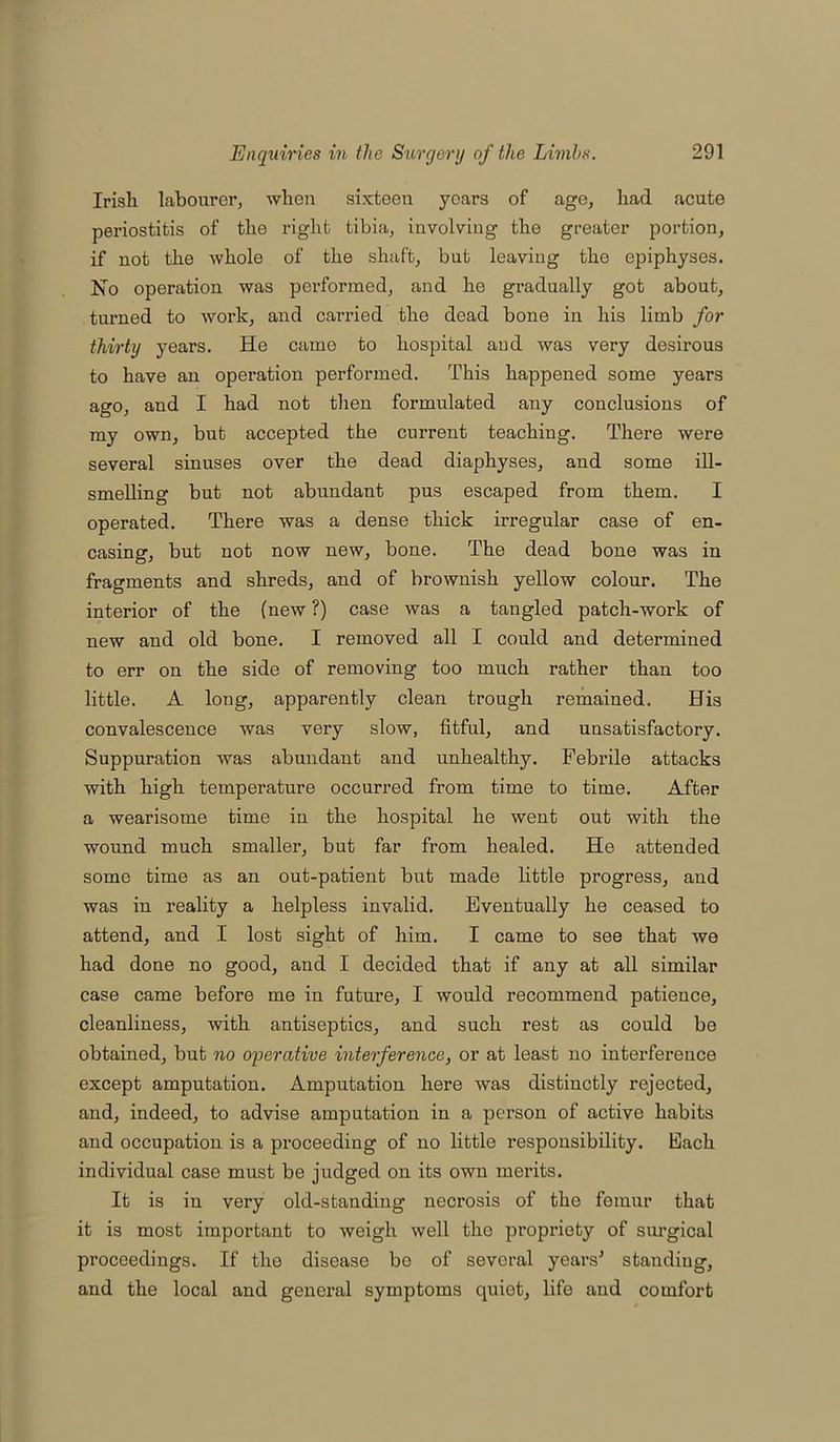 Irish labourer, when sixteen years of age, had acute periostitis of the right tibia, involving the greater portion, if not the whole of the shaft, but leaving the epiphyses. No operation was performed, and he gradually got about, turned to work, and carried the dead bone in his limb for thirty years. He came to hospital and was very desirous to have an operation performed. This happened some years ago, aud I had not then formulated any conclusions of my own, but accepted the current teaching. There were several sinuses over the dead diaphyses, and some ill- smelling but not abundant pus escaped from them. I operated. There was a dense thick irregular case of en- casing, but not now new, bone. The dead bone was in fragments and shreds, and of brownish yellow colour. The interior of the (new ?) case was a tangled patch-work of new and old bone. I removed all I could and determined to err on the side of removing too much rather than too little. A long, apparently clean trough remained. His convalescence was very slow, fitful, and unsatisfactory. Suppuration was abundant and unhealthy. Febrile attacks with high temperature occurred from time to time. After a wearisome time in the hospital he went out with the wound much smaller, but far from healed. He attended some time as an out-patient but made little progress, and was in reality a helpless invalid. Eventually he ceased to attend, and I lost sight of him. I came to see that we had done no good, and I decided that if any at all similar case came before me in future, I would recommend patience, cleanliness, with antiseptics, and such rest as could be obtained, but no operative interference, or at least no interference except amputation. Amputation here was distinctly rejected, and, indeed, to advise amputation in a person of active habits and occupation is a proceeding of no little l’esponsibility. Each individual case must be judged on its own merits. It is in very old-standing necrosis of the femur that it is most important to weigh well the propriety of surgical proceedings. If the disease bo of several years' standing, and the local and general symptoms quiet, life and comfort