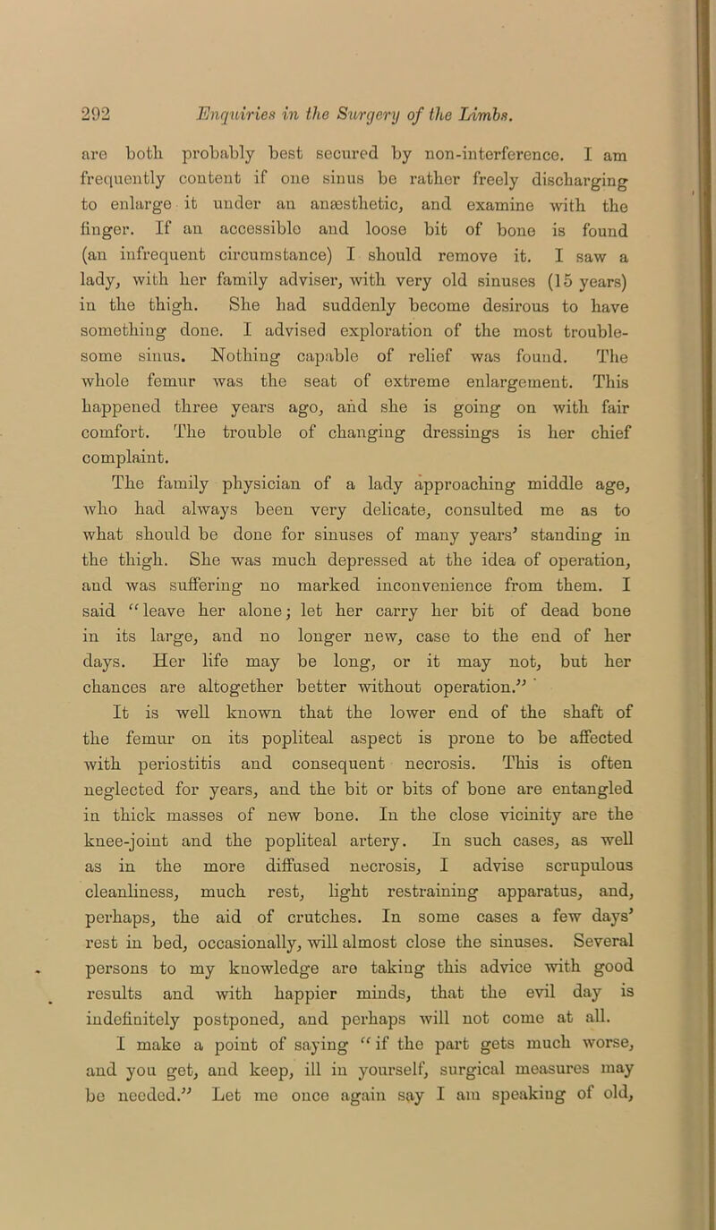 are both probably best secured by uon-interference. I am frequently content if one sinus be rather freely discharging to enlarge it under an anmstlietic, and examine with the linger. If an accessible and loose bit of bone is found (an infrequent circumstance) I should remove it. I saw a lady, with her family adviser, with very old sinuses (15 years) in the thigh. She had suddenly become desirous to have something done. I advised exploration of the most trouble- some sinus. Nothing capable of relief was found. The whole femur was the seat of extreme enlargement. This happened three years ago, and she is going on with fair comfort. The trouble of changing dressings is her chief complaint. The family physician of a lady approaching middle age, who had always been very delicate, consulted me as to what should be done for sinuses of many years' standing in the thigh. She was much depressed at the idea of operation, and was suffering no marked inconvenience from them. I said “leave her alone; let her carry her bit of dead bone in its large, and no longer new, case to the end of her days. Her life may be long, or it may not, but her chances are altogether better without operation. It is well known that the lower end of the shaft of the femur on its popliteal aspect is prone to be affected with periostitis and consequent necrosis. This is often neglected for years, and the bit or bits of bone are entangled in thick masses of new bone. In the close vicinity are the knee-joint and the popliteal artery. In such cases, as well as in the more diffused necrosis, I advise scrupulous cleanliness, much rest, light restraining apparatus, and, perhaps, the aid of crutches. In some cases a few days' rest in bed, occasionally, will almost close the sinuses. Several persons to my knowledge are taking this advice with good results and with happier minds, that the evil day is indefinitely postponed, and perhaps will not come at all. I make a point of saying “ if the part gets much worse, and you get, and keep, ill in yourself, surgical measures may be needed. Let me once again say I am speakiug of old,