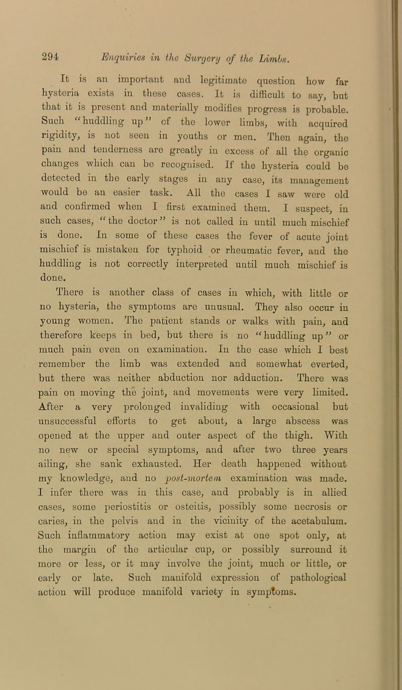 It is an important and legitimate question how far hysteria exists in those cases. It is difficult to say, but that it is present and materially modifies progress is probable. Such “huddling up” of the lower limbs, with acquired rigidity, is not seen in youths or men. Then again, the pain and tenderness are greatly in excess of all the organic changes which can be recognised. If the hysteria could be detected in the early stages in any case, its management would be an easier task. All the cases I saw were old and confirmed when I first examined them. I suspect, in such cases, “ the doctor ” is not called in until much mischief is done. In some of these cases the fever of acute joint mischief is mistaken for typhoid or rheumatic fever, and the huddling is not correctly interpreted uutil much mischief is done. There is another class of cases in which, with little or no hysteria, the symptoms are unusual. They also occur in young women. The patient stands or walks with pain, and therefore keeps in bed, but there is no “ huddling up ” or much pain even on examination. In the case which I best remember the limb was extended and somewhat everted, but there was neither abduction nor adduction. There was pain on moving the joint, and movements were very limited. After a very prolonged invaliding with occasional but unsuccessful efforts to get about, a large abscess was opened at the upper and outer aspect of the thigh. With no new or special symptoms, and after two three years ailing, she sank exhausted. Her death happened without my knowledge, and no post-mortem examination was made. I infer there was in this case, and probably is in allied cases, some periostitis or osteitis, possibly some necrosis or caries, in the pelvis and in the vicinity of the acetabulum. Such inflammatory action may exist at one spot only, at the margin of the articular cup, or possibly surround it more or less, or it may involve the joint, much or little, or early or late. Such manifold expression of pathological action will produce manifold variety in symptoms.