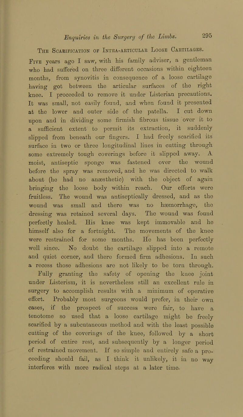 The Scarification of Intra-articular Loose Cartilages. Five years ago I saw, with his family adviser, a gentleman who had suffered on three different occasions within eighteen months, from synovitis in consequence of a loose cartilage having got between the articular surfaces of the right knee. I proceeded to remove it under Listerian precautions. It was small, not easily found, and when fouud it presented at the lower and outer side of the patella. I cut down upon and in dividing some firmish fibrous tissue over it to a sufficient extent to permit its extraction, it suddenly slipped from beneath our fingers. I had freely scarified its surface in two or three longitudinal lines in cutting through some extremely tough coverings before it slipped away. A moist, antiseptic sponge was fastened over the wound before the spray was removed, and he was directed to walk about (he had no anaesthetic) with the object of again bringing the loose body within reach. Our efforts were fruitless. The wound was antiseptically dressed, and as the wound was small and there was no haemorrhage, the dressing was retained several days. The wound was fouud perfectly healed. His knee was kept immovable and he himself also for a fortnight. The movements of the knee were restrained for some months. He has been perfectly well since. No doubt the cartilage slipped into a remote and quiet corner, and there formed firm adhesions. In such a recess those adhesions are not likely to be torn through. Fully granting the safety of opening the knee joint under Listerism, it is nevertheless still an excellent rule in surgery to accomplish results with a minimum of operative effort. Probably most surgeons would prefer, in their own cases, if the prospect of success were fair, to have a tenotome so used that a loose cartilage might be freely scarified by a subcutaneous method and with the least possible cutting of the coverings of the knee, followed by a short period of entire rest, and subsequently by a longer period of restrained movement. If so simple and entirely safe a pro- ceeding should fail, as I think it unlikely, it in no way interferes with more radical steps at a later time.