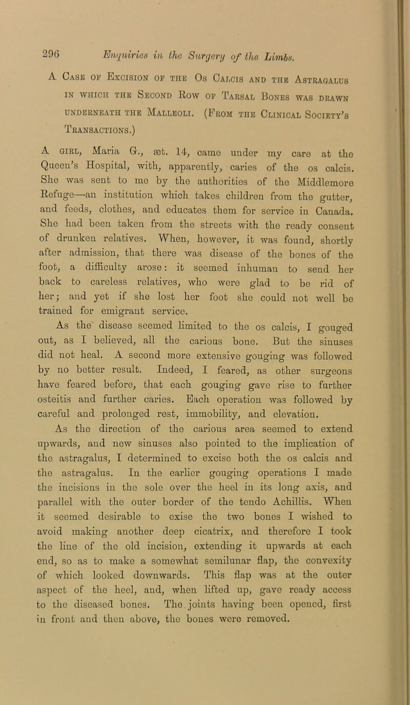 A Case op Excision op the Os Calcis and the Astragalus IN WHICH THE SECOND ROW OP TARSAL BONES WAS DRAWN UNDERNEATH THE MALLEOLI. (EeOM THE CLINICAL SOCIETY’S Transactions.) A girl, Maria G-., aat. 14, came under my care at the Queen’s Hospital, with, apparently, caries of the os calcis. She was sent to me by the authorities of the Middlemore Refuge—an institution which takes children from the gutter, and feeds, clothes, aud educates them for service in Canada. She had been taken from the streets with the ready consent of drunken relatives. When, however, it was found, shortly after admission, that there was disease of the bones of the foot, a difficulty arose: it seemed inhuman to send her back to careless relatives, who were glad to be rid of her; and yet if she lost her foot she could not well be trained for emigrant service. As the disease seemed limited to the os calcis, I gouged out, as I believed, all the carious bone. But the sinuses did not heal. A second more extensive gouging was followed by no better result. Indeed, I feared, as other surgeons have feared before, that each gouging gave rise to further osteitis and further caries. Each operation was followed by careful and prolonged rest, immobility, and elevation. As the direction of the carious area seemed to extend upwards, and new sinuses also pointed to the implication of the astragalus, I determined to excise both the os calcis and the astragalus. In the earlier gouging operations I made the incisions in the sole over the heel in its long axis, and parallel with the outer border of the tendo Achillis. When it seemed desirable to exise the two bones I wished to avoid making another deep cicatrix, and therefore I took the line of the old incision, extending it upwards at each end, so as to make a somewhat semilunar flap, the convexity of which looked downwards. This flap was at the outer aspect of the heel, and, when lifted up, gave ready access to the diseased bones. The. joints having been opened, first in front and then above, the bones were removed.