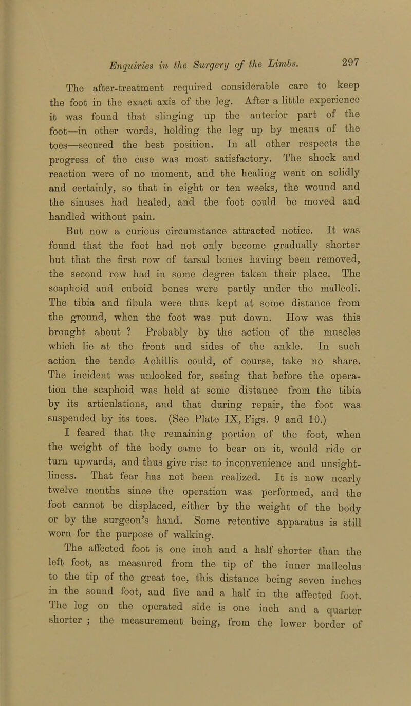 The after-treatment required considerable care to keep the foot in the exact axis of the leg. After a little experience it was found that slinging up tho anterior part of the foot—in other words, holding the leg up by means of the toes—secured the best position. In all other respects the progress of the case was most satisfactory. The shock and reaction were of no moment; and the healing went on solidly and certainly, so that in eight or ten weeks, the wound and the sinuses had healed, and the foot could be moved and handled without pain. But now a curious circumstance attracted notice. It was found that the foot had not only become gradually shorter but that the first row of tarsal bones having been removed, the second row had in some degree taken their place. The scaphoid and cuboid bones were partly under the malleoli. The tibia and fibula were thus kept at some distance from the ground, when the foot was put down. How was this brought about ? Probably by the action of the muscles which lie at the front and sides of the ankle. In such action tho tendo Achillis could, of course, take no share. The incident was unlooked for, seeing that before the opera- tion the scaphoid was held at some distance from the tibia by its articulations, and that during repair, the foot was suspended by its toes. (See Plate IX, Figs. 9 and 10.) I feared that the remaining portion of the foot, when the weight of the body came to bear on it, would ride or turn upwards, and thus give rise to inconvenience and unsight- liness. That fear has not been realized. It is now nearly twelve months since the operation was performed, and tho foot cannot be displaced, either by the weight of the body or by the surgeon’s hand. Some retentive apparatus is still worn for the purpose of walking. The affected foot is one inch and a half shorter than the left foot, as measured from the tip of the inner malleolus to the tip of tho great toe, this distance being seven inches in Hie sound foot, and five and a half in the affected foot. The leg on tho operated side is one inch and a quarter shorter ; the measurement being, from the lower border of