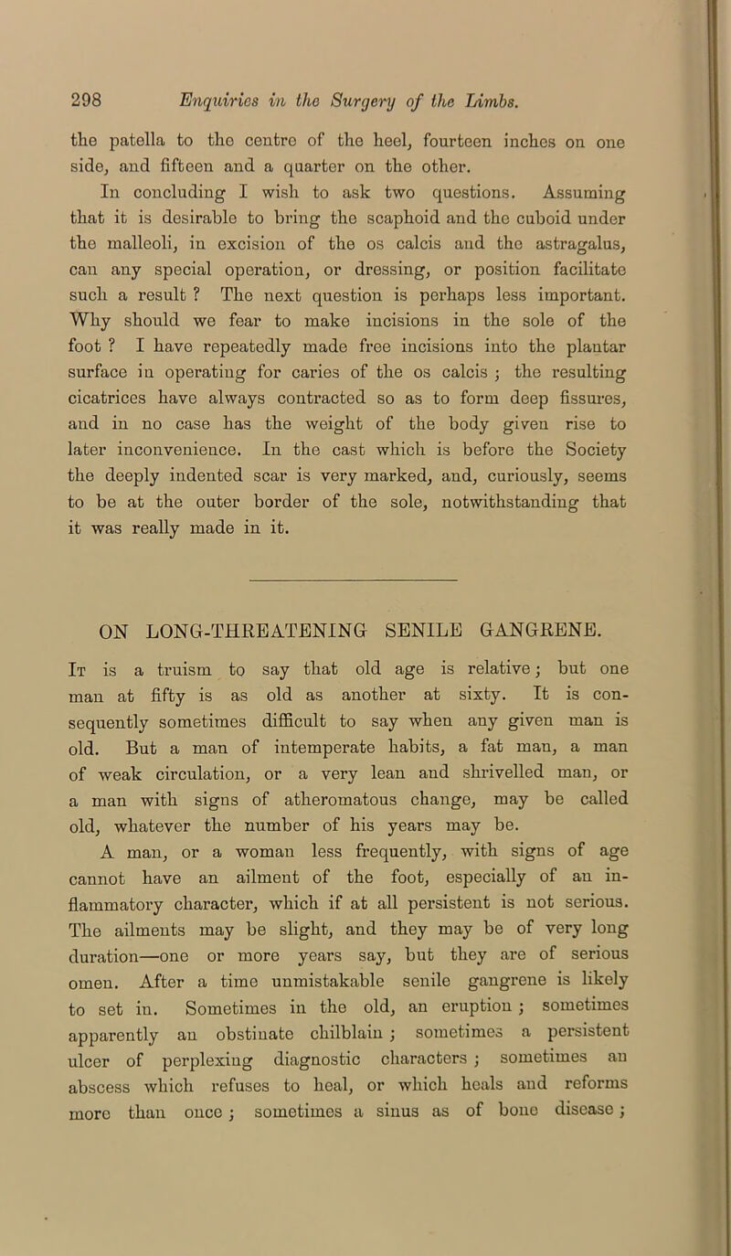 the patella to the centre of the heel, fourteen inches on one side, and fifteen and a quarter on the other. In concluding I wish to ask two questions. Assuming that it is desirable to bring the scaphoid and the cuboid under the malleoli, in excision of the os calcis and the astragalus, can any special operation, or dressing, or position facilitate such a result ? The next question is perhaps less important. Why should we fear to make incisions in the sole of the foot ? I have repeatedly made free incisions into the plantar surface in operating for caries of the os calcis ; the resulting cicatrices have always contracted so as to form deep fissures, and in no case has the weight of the body given rise to later inconvenience. In the cast which is before the Society the deeply indented scar is very marked, and, curiously, seems to be at the outer border of the sole, notwithstanding that it was really made in it. ON LONG-THREATENING SENILE GANGRENE. It is a truism to say that old age is relative; but one man at fifty is as old as another at sixty. It is con- sequently sometimes difficult to say when any given man is old. But a man of intemperate habits, a fat man, a man of weak circulation, or a very lean and shrivelled man, or a man with signs of atheromatous change, may be called old, whatever the number of his years may be. A man, or a woman less frequently, with signs of age cannot have an ailment of the foot, especially of an in- flammatory character, which if at all persistent is not serious. The ailments may be slight, and they may be of very long duration—one or more years say, but they are of serious omen. After a time unmistakable senile gangrene is likely to set in. Sometimes in the old, an eruption; sometimes apparently an obstinate chilblain ; sometimes a persistent ulcer of perplexiug diagnostic characters ; sometimes an abscess which refuses to heal, or which heals and reforms more than once ; sometimes a sinus as of bone disease;