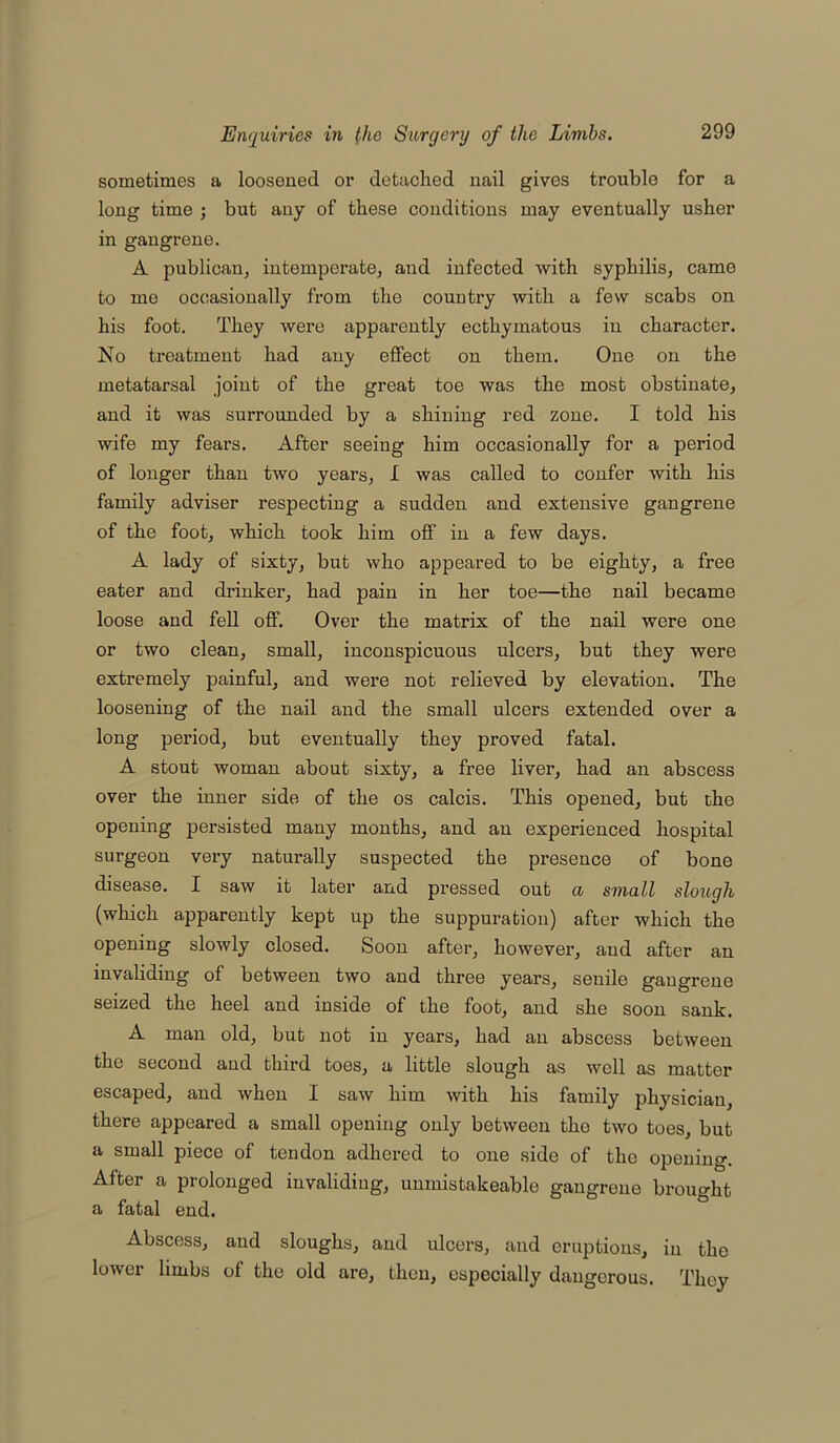 sometimes a loosened or detached nail gives trouble for a long time ; but any of these conditions may eventually usher in gangrene. A publican, intemperate, and infected with syphilis, came to me occasionally from the country with a few scabs on his foot. They were apparently ecthymatous in character. No treatment had any effect on them. One on the metatarsal joint of the great toe was the most obstinate, and it was surrounded by a shining red zone. I told his wife my fears. After seeing him occasionally for a period of longer than two years, I was called to confer with his family adviser respecting a sudden and extensive gangrene of the foot, which took him off in a few days. A lady of sixty, but who appeared to be eighty, a free eater and drinker, had pain in her toe—the nail became loose and fell off. Over the matrix of the nail were one or two clean, small, inconspicuous ulcers, but they were extremely painful, and were not relieved by elevation. The loosening of the nail and the small ulcers extended over a long period, but eventually they proved fatal. A stout woman about sixty, a free liver, had an abscess over the inner side of the os calcis. This opened, but the opening persisted many months, and an experienced hospital surgeon very naturally suspected the presence of bone disease. I saw it later and pressed out ci small slough (which apparently kept up the suppuration) after which the opening slowly closed. Soon after, however, and after an invaliding of between two and three years, senile gangrene seized the heel and inside of the foot, and she soon sank. A man old, but not in years, had an abscess between the second and third toes, a little slough as well as matter escaped, and when I saw him with his family physician, there appeared a small opening only between the two toes, but a small piece of tendon adhered to one side of the opening. After a prolonged invaliding, unmistakeable gangrene brought a fatal end. Abscess, and sloughs, and ulcers, and eruptions, in the lower limbs of the old are, then, especially dangerous. They