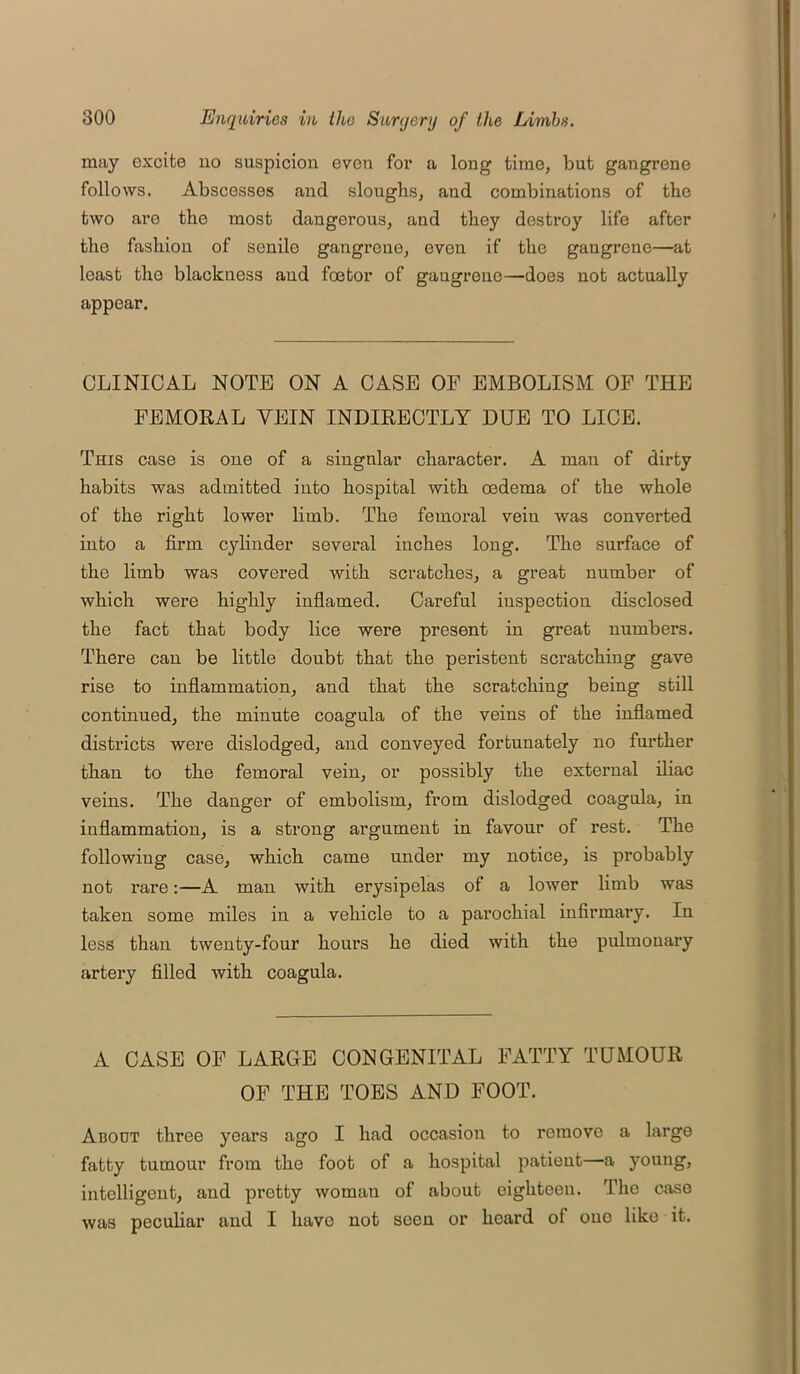 may excite no suspicion even for a long time, but gangrene follows. Abscesses and sloughs, and combinations of the two are the most dangerous, and they destroy life after the fashion of senile gangrene, even if the gangrene—at least the blackness and foetor of gangrene—does not actually appear. CLINICAL NOTE ON A CASE OF EMBOLISM OF THE FEMORAL VEIN INDIRECTLY DUE TO LICE. This case is one of a singular character. A man of dirty habits was admitted into hospital with oedema of the whole of the right lower limb. The femoral vein was converted into a firm cylinder several inches long. The surface of the limb was covered with scratches, a great number of which were highly inflamed. Careful inspection disclosed the fact that body lice were present in great numbers. There can be little doubt that the peristent scratching gave rise to inflammation, and that the scratching being still continued, the minute coagula of the veins of the inflamed districts were dislodged, and conveyed fortunately no further than to the femoral vein, or possibly the external iliac veins. The danger of embolism, from dislodged coagula, in inflammation, is a strong argument in favour of rest. The following case, which came under my notice, is probably not rare:—A man with erysipelas of a lower limb was taken some miles in a vehicle to a parochial infirmary. In less than twenty-four hours he died with the pulmonary artery filled with coagula. A CASE OF LARGE CONGENITAL FATTY TUMOUR OF THE TOES AND FOOT. About three years ago I had occasion to remove a large fatty tumour from the foot of a hospital patient—a young, intelligent, and pretty woman of about eighteen. The case was peculiar and I have not seen or heard of one like it.
