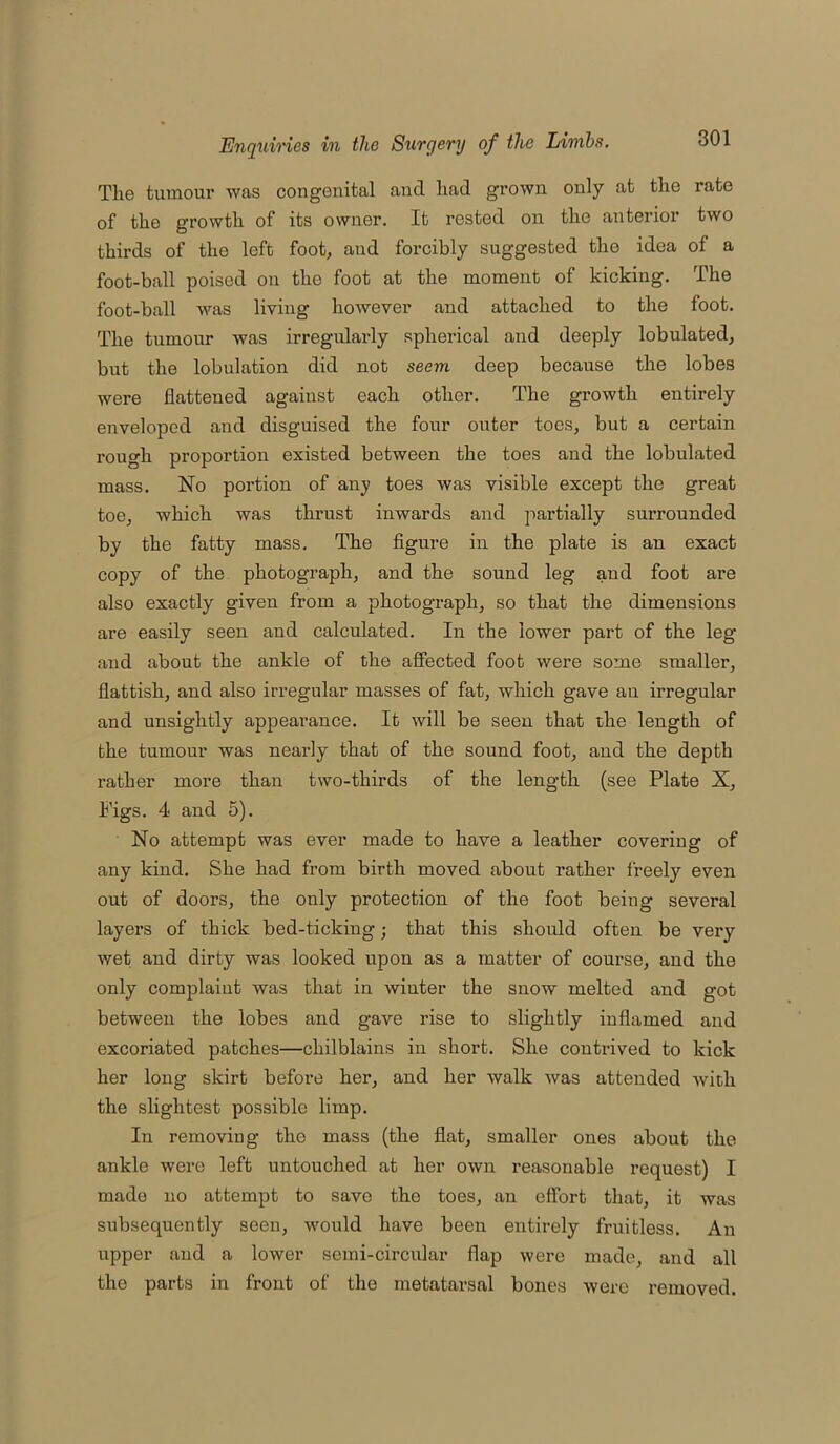 The tumour was congenital and had grown only at the rate of the growth of its owner. It rested on the anterior two thirds of the left foot, and forcibly suggested the idea of a foot-ball poised on the foot at the moment of kicking. The foot-ball was living however and attached to the foot. The tumour was irregularly spherical and deeply lobulated, but the lobulation did not seem deep because the lobes were flattened against each other. The growth entirely enveloped and disguised the four outer toes, but a certain rough proportion existed between the toes and the lobulated mass. No portion of any toes was visible except the great toe, which was thrust inwards and partially surrounded by the fatty mass. The figure in the plate is an exact copy of the photograph, and the sound leg and foot are also exactly given from a photograph, so that the dimensions are easily seen and calculated. In the lower part of the leg and about the ankle of the affected foot were some smaller, flattish, and also irregular masses of fat, which gave an irregular and unsightly appearance. It will be seen that the length of the tumour was nearly that of the sound foot, and the depth rather more than two-thirds of the length (see Plate X, Pigs. 4 and 5). No attempt was ever made to have a leather covering of any kind. She had from birth moved about rather freely even out of doors, the only protection of the foot being several layers of thick bed-ticking; that this should often be very wet and dirty was looked upon as a matter of course, and the only complaint was that in winter the snow melted and got between the lobes and gave rise to slightly inflamed and excoriated patches—chilblains in short. She contrived to kick her long skirt before her, and her walk was attended with the slightest possible limp. In removing the mass (the flat, smaller ones about the ankle were left untouched at her own reasonable request) I made no attempt to save the toes, an effort that, it was subsequently seen, would have been entirely fruitless. An upper and a lower semi-circular flap were made, and all the parts in front of the metatarsal bones were removed.