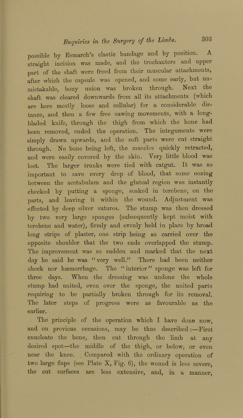possible by Esmarch’s elastic bandage and by position. A straight incision was made, and the trochanters and upper part of the shaft were freed from their muscular attachments, after which the capsule was opened, and some early, but un- mistakable, bony union was broken through. Next the shaft was cleared downwards from all its attachments (which are here mostly loose and cellular) for a considerable dis- tance, and then a few free sawing movements, with a long- bladed knife, through the thigh from which the bone had been removed, ended the operation. The integuments were simply drawn upwards, and the soft parts were cut straight through. No bone being left, the muscles quickly retracted, and were easily covered by the skin. Very little blood was lost. The larger trunks were tied with catgut. It was so important to save every drop of blood, that some oozing between the acetabulum and the gluteal region was instantly checked by putting a sponge, soaked in terebene, on the parts, and leaving it within the wound. Adjustment was effected by deep silver sutures. The stump was then dressed by two very large sponges (subsequently kept moist with terebene and water), firmly and evenly held in place by broad long strips of plaster, one strip being so carried over the opposite shoulder that the two ends overlapped the stump. The improvement was so sudden and marked that the next day he said he was “very well.” There had been neither shock nor haemorrhage. The “interior” sponge was left for three days. When the dressing was undone the whole stump had united, even over the sponge, the united parts requiring to be partially broken through for its removal. The later steps of progress were as favourable as the earlier. The principle of the operation which I have done now, and on previous occasions, may be thus described :—First enucleate the bone, then cut through the limb at any desired spot—the middle of the thigh, or below, or even near the knee. . Compared with the ordinary operation of two large flaps (see Plate X, Fig. G), the wound is less severe, the cut surfaces are less extensive, and, in a manner,