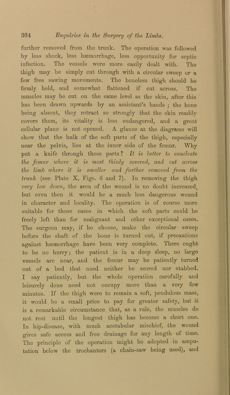 further removed from the trunk. The operation was followed by loss shock, less haemorrhage, less opportunity for septic infection. The vessels were more easily dealt with. The thigh may be simply cut through with a circular sweep or a few free sawing movements. The boneless thigh should be firmly held, and somewhat flattened if cut across. The muscles may be cut on the same level as the skin, after this has been drawn upwards by an assistant’s hands ; the bone being absent, they retract so strongly that the skin readily covers them, its vitality is less endangered, and a great cellular plane is not opened. A glance at the diagrams will show that the bulk of the soft parts of the thigh, especially near the pelvis, lies at the inner side of the femur. Why put a knife through these parts ? It is better to enucleate the femur inhere it is most thinly covered, and cut across the limb where it is smaller and further removed from the trunk (see Plate X, Figs. 6 and 7). In removing the thigh very low down, the area of the wound is no doubt increased^ but even then it would be a much less dangerous wound in character and locality. The operation is of course more suitable for those cases in which the soft parts could be freely left than for malignant and other exceptional cases. The surgeon may, if he choose, make the circular sweep before the shaft of the bone is turned out, if precautions against haemorrhage have been very complete. There ought to be no hurry; the patient is in a deep sleep, no large vessels are near, and the femur may be patiently turned out of a bed that need neither be scored nor stabbed. I say patiently, but the whole operation carefully and leisurely done need not occupy more than a very few minutes. If the thigh were to remain a soft, pendulous mass, it would be a small price to pay for greater safety, but it is a remarkable circumstance that, as a rule, the muscles do not rest until the longest thigh has become a short one. In hip-disease, with much acetabular mischief, the wound gives safe access and free drainage for any length of time. The principle of the operation might be adopted in ampu- tation below the trochanters (a chain-saw being used), and