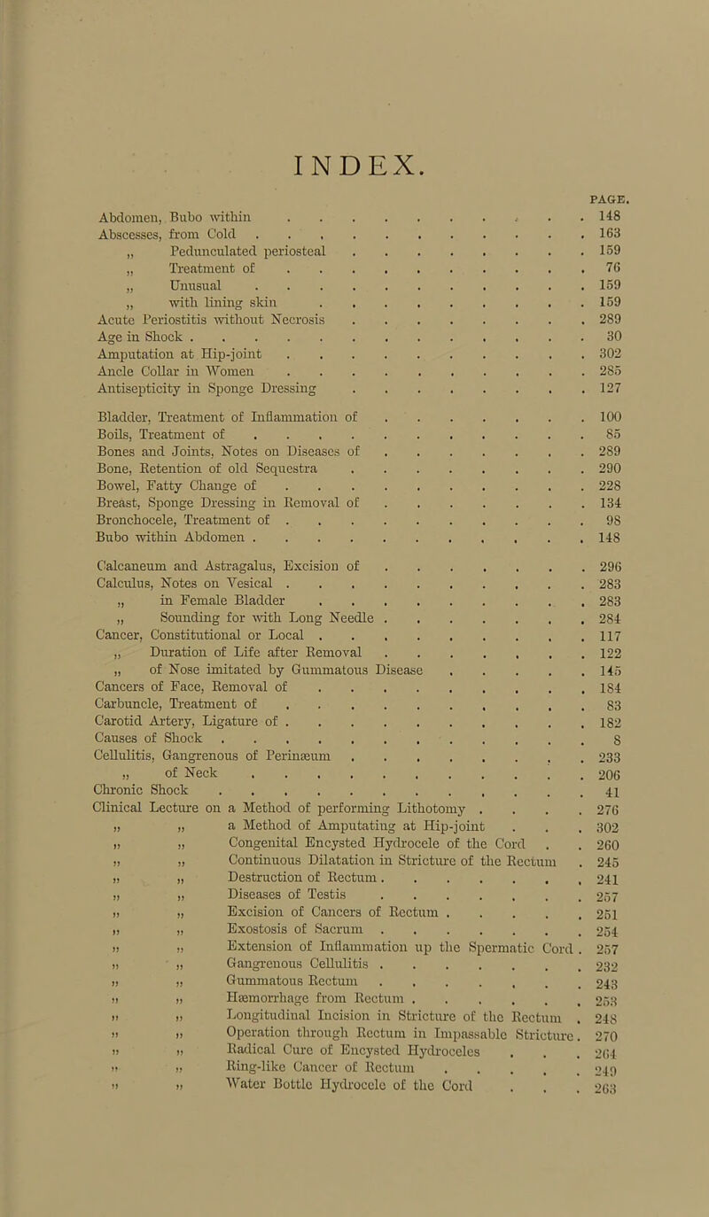 INDEX PAGE. Abdomen, Bubo within . .148 Abscesses, from Cold . . 163 „ Pedunculated periosteal 159 „ Treatment of 76 „ Unusual 159 „ with lining skin 159 Acute Periostitis without Necrosis 289 Age in Shock 30 Amputation at Hip-joint 302 Ancle Collar in Women 285 Antisepticity in Sponge Dressing 127 Bladder, Treatment of Inflammation of Boils, Treatment of ... Bones and Joints, Notes on Diseases of Bone, Betention of old Sequestra Bowel, Fatty Change of Breast, Sponge Dressing in Removal of Bronchocele, Treatment of . Bubo within Abdomen .... Calcaneum and Astragalus, Excision of Calculus, Notes on Vesical . „ in Female Bladder „ Sounding for with Long Needle Cancer, Constitutional or Local . „ Duration of Life after Removal „ of Nose imitated by Gummatous Disease Cancers of Face, Removal of Carbuncle, Treatment of Carotid Artery, Ligature of . Causes of Shook .... Cellulitis, Gangrenous of Perinasum „ of Neck Chronic Shock .... Clinical Lecture on a Method of performing Lithotomy „ „ a Method of Amputating at Hip-joint „ „ Congenital Encysted Hydrocele of the Cord „ „ Continuous Dilatation in Stricture of the Rectum „ „ Destruction of Rectum. „ „ Diseases of Testis „ „ Excision of Cancers of Rectum „ „ Exostosis of Sacrum . >! ,, Extension of Inflammation up the Spermatic Cord ,, „ Gangrenous Cellulitis . )> „ Gummatous Rectum » „ Haemorrhage from Rectum » » Longitudinal Incision in Stricture of the Rectum . » >, Operation through Rectum in Impassable Stricture. !) » Radical Cure of Encysted Hydroceles » » Ring-like Cancer of Rectum !> » Water Bottle Hydrocele of the Cord 100 85 289 290 228 134 98 148 296 283 283 284 117 122 145 184 83 182 S 233 206 41 276 302 260 245 241 257 251 254 257 232 243 253 248 270 264 249 263