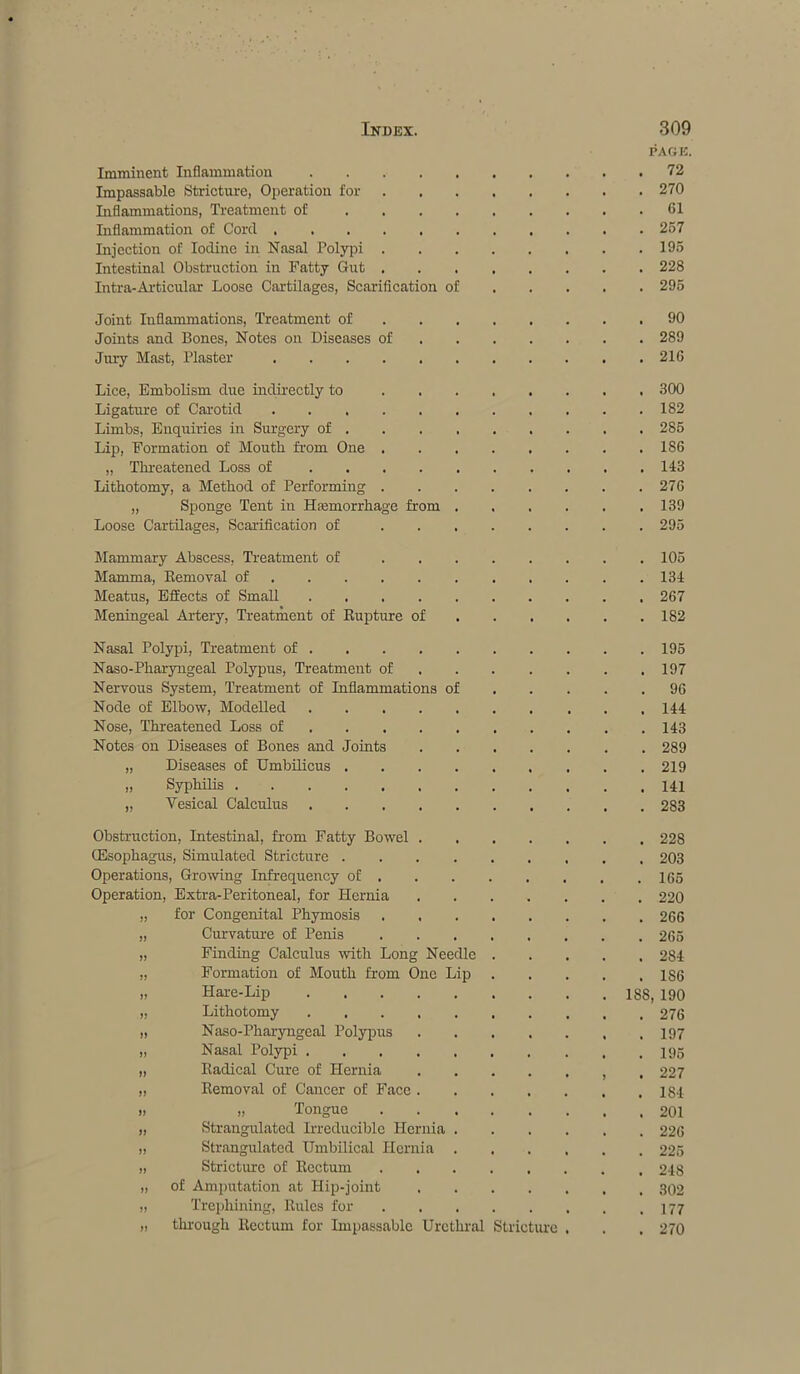 PAGE. Imminent Inflammation . 72 Impassable Stricture, Operation for . 270 Inflammations, Treatment of .... . 61 Inflammation of Cord . 257 Injection of Iodine in Nasal Polypi . . 195 Intestinal Obstruction in Fatty Gut . . 228 Intra-Articular Loose Cartilages, Scarification of . 295 Joint Inflammations, Treatment of . 90 Joints and Bones, Notes on Diseases of . 289 Jury Mast, Plaster . 216 Lice, Embolism due indirectly to . 300 Ligature of Carotid . 182 Limbs, Enquiries in Surgery of . . 285 Lip, Formation of Mouth from One . . 186 „ Threatened Loss of . 143 Lithotomy, a Method of Performing . . 27G „ Sponge Tent in Haemorrhage from . . 139 Loose Cartilages, Scarification of ... . 295 Mammary Abscess, Treatment of ... . 105 Mamma, Removal of . 134 Meatus, Effects of Small . 267 Meningeal Artery, Treatment of Rupture of . 182 Nasal Polypi, Treatment of . 195 Naso-Pharyngeal Polypus, Treatment of . 197 Nervous System, Treatment of Inflammations of . 96 Node of Elbow, Modelled . 144 Nose, Threatened Loss of . 143 Notes on Diseases of Bones and Joints . 289 „ Diseases of Umbilicus .... . 219 „ Syphilis . 141 „ Yesical Calculus . 283 Obstruction, Intestinal, from Fatty Bowel . . 228 (Esophagus, Simulated Stricture .... . 203 Operations, Growing Infrequency of . . 165 Operation, Extra-Peritoneal, for Hernia . 220 „ for Congenital Phymosis . 266 „ Curvature of Penis . 265 „ Finding Calculus with Long Needle . 284 „ Formation of Mouth from One Lip . 186 „ Hare-Lip 188, 190 „ Lithotomy . 276 „ Naso-Pharyngeal Polypus . 197 „ Nasal Polypi . 195 „ Radical Cure of Hernia . 227 „ Removal of Cancer of Face . . 184 „ „ Tongue . 201 „ Strangulated Irreducible Hernia . . 226 „ Strangulated Umbilical Hernia . . 225 „ Stricture of Rectum . 248 „ of Amputation at Hip-joint . 302 „ Trephining, Rules for . 177 „ through Rectum for Impassable Urethral Stricture . 270
