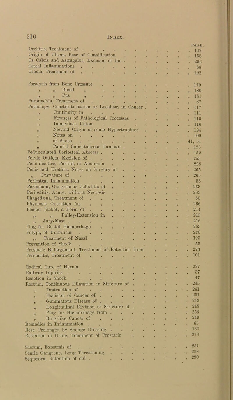Orchitis, Treatment of . Origin of Ulcers, Base of Classification Os Calcis and Astragalus, Excision of the Osteal Inflammations .... Ozsena, Treatment of ... Paralysis from Bone Pressure ,, ,, Blood ,, , , >) i! Pus ,, . . Paronychia, Treatment of Pathology, Constitutionalism or Localism in Cancer „ Continuity in „ Fewness of Pathological Process® „ Immediate Union „ Nsevoid Origin of some Hypertrophies „ Notes on „ of Shock .... „ Painful Subcutaneous Tumours Pedunculated Periosteal Abscess . Pelvic Outlets, Excision of . Pendulosities, Partial, of Abdomen Penis and Urethra, Notes on Surgery of „ Curvature of .... Periosteal Inflammation Perinasum, Gangrenous Cellulitis of Periostitis, Acute, without Necrosis Phagedama, Treatment of Phymosis, Operation for Plaster Jacket, a Form of . „ „ Pulley-Extension in „ Jury-Mast Plug for Rectal Hemorrhage Polypi, of Umbilicus .... „ Treatment of Nasal Prevention of Shock .... Prostatic Enlargement, Treatment of Retention Prostatitis, Treatment of Radical Cure of Hernia Railway Injuries Reaction in Shock .... Rectum, Continuous Dilatation in Stricture „ Destruction of ... „ Excision of Cancer of . „ Gummatous Disease of . „ Longitudinal Division of Stricture „ Plug for Hemorrhage Horn . „ Ring-like Cancer of . Remedies in Liflammation .... Rest, Prolonged by Sponge Dressing . Retention of Urine, Treatment of Prostatic of of Sacrum, Exostosis of Senile Gangrene, Long Threatening Sequestra, Retention of old . rom 41. 5 PAG-E. , 102 158 , 296 88 192 179 180 181 87 117 111 115 11C 124 109 , 51 123 159 253 228 265 265 88 233 289 80 266 214 213 216 253 220 195 55 273 101 227 37 47 245 241 251 243 24S 253 249 65 130 273 254 298 290