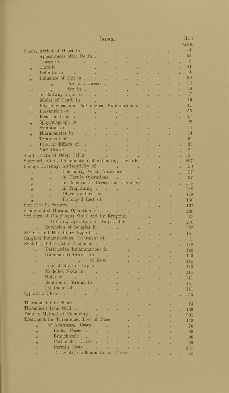 PAGE. Shock, Action of Heart in 44 „ Appearances after Death .... 51 ., Causes of 8 „ Chronic 41 „ Definition of 1 „ Influence of Age in 30 „ „ Previous Disease . 36 ,, „ Sex in 2!) „ in Railway Injuries 37 .. Modes of Death in 49 „ Physiological and Pathological Explanation of 41 ,. Prevention of 55 „ Reaction from 47 „ Sphygmograph in 22 „ Symptoms of 11 „ Thermometer in 14 ., Treatment of 52 „ Ulterior Effects of 39 ,, Varieties of 20 Skull. Death of Outer Table .... 183 Spermatic Cord, Inflammation of extending upwards 257 Sponge Dressing, Antisepticity of 130 „ „ Constantly Moist, Antiseptic . 127 „ ,. in Hernia Operations 137 „ ,, in Removal of Breast and Tumours 134 „ „ in Trephining .... 138 „ ,, Objects gained by . 128 „ „ Prolonged Rest of . 130 Statistics in Surgery 167 Strangulated Hernia, Operation for 220 Stricture of (Esophagus Simulated by Eruption 203 „ Urethra, Operation for Impassable . 270 „ Retention of Bougies in 272 Struma and Hereditary Syphilis .... 151 Surgical Inflammations, Treatment of . 61 Syphilis, Bubo within Abdomen . 148 „ Destructive Inflammations in 142 „ Gummatous Disease in . 143 „ „ „ of Nose 145 „ Loss of Nose or Lip in ... 143 „ Modelled Node in 144 „ Notes on 141 „ Relation of Struma to ... 151 .. Treatment of 141 Syphilitic Ulcers Thermometer in Shock 14 Thrombosis from Cold 163 Tongue, Method of Removing .... 201 Treatment for Threatened Loss of Nose 143 „ of Abscesses. Cases .... 76 „ Boils. Cases 85 „ Bronchocele ..... 98 „ Carbuncle. Cases .... 83 „ Certain Cysts 264 „ Destructive Inflammations. Cases 80
