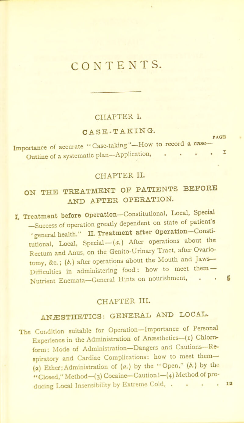 CONTENTS. CHAPTER 1. CASE-TAKING. Impoitance of accurate  Case-taking -How to record a case- OutUne of a systematic plan—Application CHAPTER II. ON THE TREATMENT OF PATIENTS BEFOEJl AND AFTER OPERATION. r. Treatment before Operation—Constitutional, Local, Special -Success of operation greatly dependent on state of patient's ■general health. n. Treatment after Operation—Consti- tutional. Local. Special-(3.) After operations about the Rectum and Anus, on the Genito-Urinary Tract, after Ovario tomy, &c.; {*.) after operations about the Mouth and Jaws- Difficulties in administering food: how to meet them — Nutrient Enemala—General Hints on nourishment. . CHAPTER IIL ANESTHETICS: GENERAL AND LOCAL. The Coi.dition suitable for Operation—Importance of Personal Experience in the Administration of Anaesthetics—(i) Chloro- form: Mode of Administration—Dangers and Cautions—Re- spiratory and Cardiac Complications: how to meet them— (2) Ether:Administration of (a.) by the Open. (6.) by the Closed, Method—(3) Cocaine—Caution 1—(4) Method of pro- ducing Local Insensibility by Extreme Cold, ....