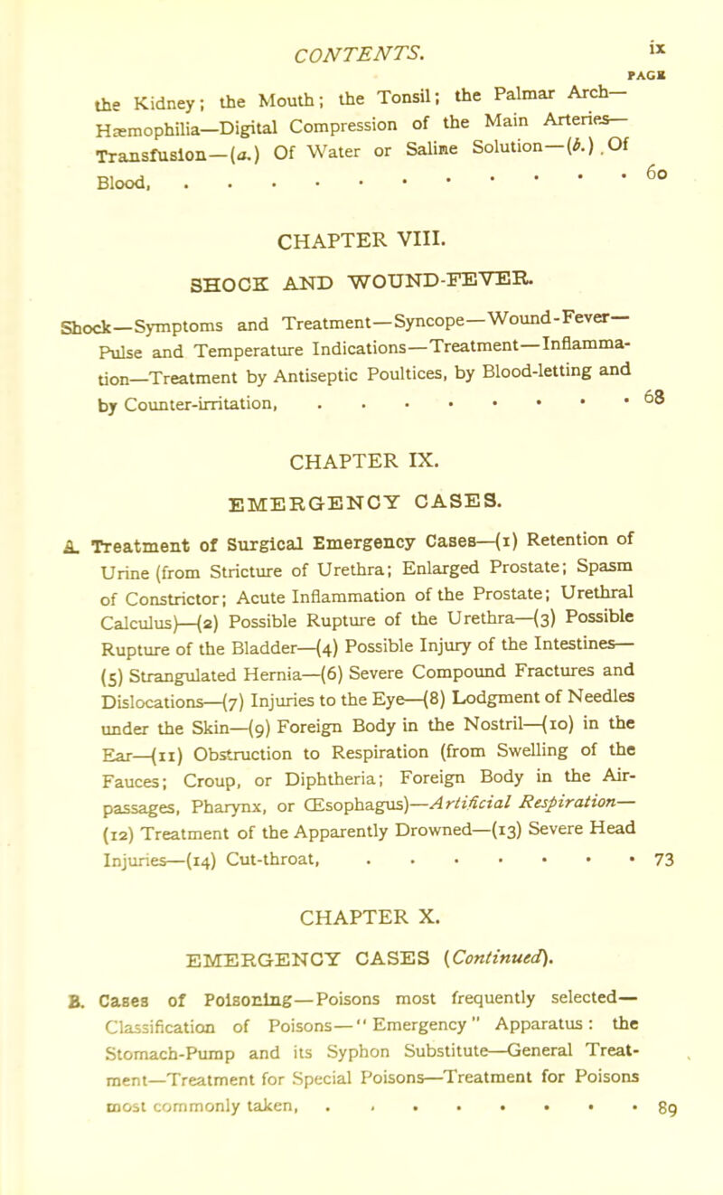 rAGB the Kidney; the Mouth; the Tonsil; the Palmar Arch- Hxmophilia-Digital Compression of the Main Arteries- Transfusion-(a.) Of Water or Saline Solution—.Of 60 Blood, CHAPTER VIII. SHOCK AND -WOUND-FEVER. Shock—Symptoms and Treatment—Syncope—Wound-Fever— Pulse and Temperature Indications—Treatment—Inflamma- tion—Treatment by Antiseptic Poultices, by Blood-letting and by Counter-irritation, CHAPTER IX. EMERGENCY CASES. i Treatment of Surgical Emergency Cases—(i) Retention of Urine (from Stricture of Urethra; Enlarged Prostate; Spasm of Constrictor; Acute Inflammation of the Prostate; Urethral Calculus)—{2) Possible Rupture of the Urethrals) Possible Rupture of the Bladder—(4) Possible Injury of the Intestines— (5) Strangulated Hernia—(6) Severe Compound Fractures and Dislocations—{7) Injuries to the Eye—(8) Lodgment of Needles under the Skin—{9) Foreign Body in the Nostril—{10) in the Ear—{11) Obstruction to Respiration (from Swelling of the Fauces; Croup, or Diphtheria; Foreign Body in the Air- passages, Pharynx, or (Esophagus)—^r/i'ftja/ Respiration— (12) Treatment of the Apparently Drowned—(13) Severe Head Injuries—(14) Cut-throat, 73 CHAPTER X. EMERGENCY CASES {Continued). B. Cases of Poisoning—Poisons most frequently selected— Classification of Poisons— Emergency Apparatus: the Stomach-Pump and its Syphon Substitute—General Treat- ment—Treatment for Special Poisons—Treatment for Poisons most commonly taken, gg