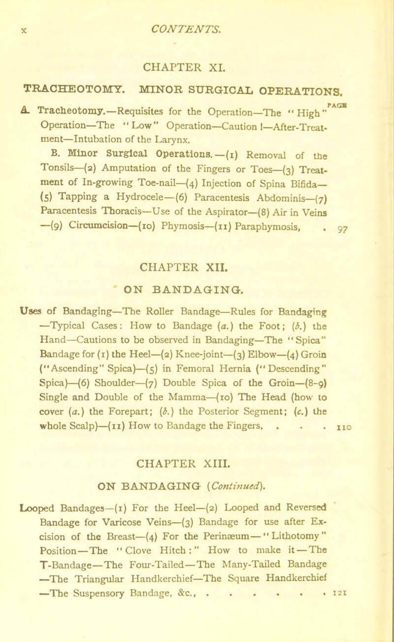 CHAPTER XI. TRACHEOTOMY. MINOR SURGICAL OPERATIONS. A. Traciieotomy.—Requisites for the Operation—The High'**^ Operation—The Low Operation—Caution I—After-Treal- ment—Intubation of the Larynx. B. Minor Surgical Operations.—(i) Removal of tne Tonsils—(2) Amputation of the Fingers or Toes—(3) Treat- ment of In-growing Toe-nail—(4) Injection of Spina Bifida— (5) Tapping a Hydrocele—(6) Paracentesis Abdominis—(7) Paracentesis Thoracis—Use of the Aspirator—(8) Air in Veins —(9) Circumcision—(10) Phymosis—(11) Paraphymosis, . 97 CHAPTER XII. ON BANDAGING. Uses of Bandaging—The Roller Bandage—Rules for Bandaging —Typical Cases: How to Bandage (a.) the Foot; [b.) the Hand—Cautions to be observed in Bandaging—The Spica Bandage for (i) the Heel—(2) Knee-joint—(3) Elbow—(4) Groin (Ascending Spica)—(5) in Femoral Hernia (Descending Spica)—(6) Shoulder—(7) Double Spica of the Groin—(8-9) Single and Double of the Mamma—(10) The Head (how to cover (a.) the Forepart; (3.) the Posterior Segment; (c.) the whole Scalp)—(11) How to Bandage the Fingers, . - . no CHAPTER XIII. ON BANDAGING (Continued). Looped Bandages—(1) For the Heel—(2) Looped and Reversed Bandage for Varicose Veins—(3) Bandage for use after Ex- cision of the Breast—(4) For the Perinasum—Lithotomy Position—The Clove Hitch: How to make it — The T-Bandage—The Four-Tailed—The Many-Tailed Bandage —The Triangular Handkerchief—The Square Handkerchief —The Suspensory Bandage, &c 121