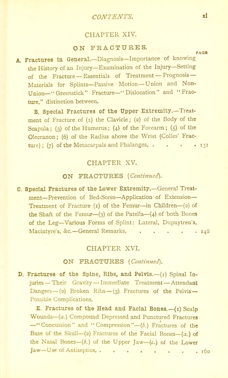 CHAPTER XIV. ON FRACTURES. rAGB A. Fractures In General.—Diagnosis—Importance of knowing the History of an Injury—Examination of the Injury—Setting of the Fracture — Essentials of Treatment — Prognosis— Materials for Splints—Passive Motion—Union and Non- Union—Greenstick Fracture— Dislocation  and  Frac- tin^, distinction between. B. Special Fractures of the Upper Extremity.—Treat- ment of Fracture of (i) the Clavicle; {2) of the Body of the Scapula ; (3) of the Humerus ; (4) of the Forearm ; (5) of the Olecranon; (6) of the Radius above the Wrist (CoUes' Frac- ture); {7) of the Metacarpals and Phalanges, . . . • 13J CHAPTER XV. ON FRACTURES {Continued). C. Special Fractures of the Lower Extremity.-General Treat- ment—Prevention of Bed-Sores—Application of Extension— Treatment of Fracture (i) of the Femur—in Children—(2) of the Shaft of the Femur—(3) of the Patella—(4) of both Bones of the Leg—Various Forms of Splint: Lateral, Dupuytren's, Macintyre's, &c.—General Remarks, 14S CHAPTER XVI. ON FRACTURES {Continued). D. Fractures of the Spine, Ribs, and Pelvis.—(i) Spinal In- juries— Their Gravity — Immediate Treatment — Attendant Dangers — (2) Broken Ribs — (3) Fractures of the Pelvis— Possible Complications. E. Fractures of the Head and Facial Bones.—(1) Scalp Wounds—(a.) Compound Depressed and Punctured Fractures —Concussion and Compression—{b.) Fractures of the Base of the Skull—(2) Fractures of the Facial Bones—[a.) of the Nasal Bones—(b.) of the Upper Jaw—(c) of the Lower Jaw—Use of Antiseptics i5o