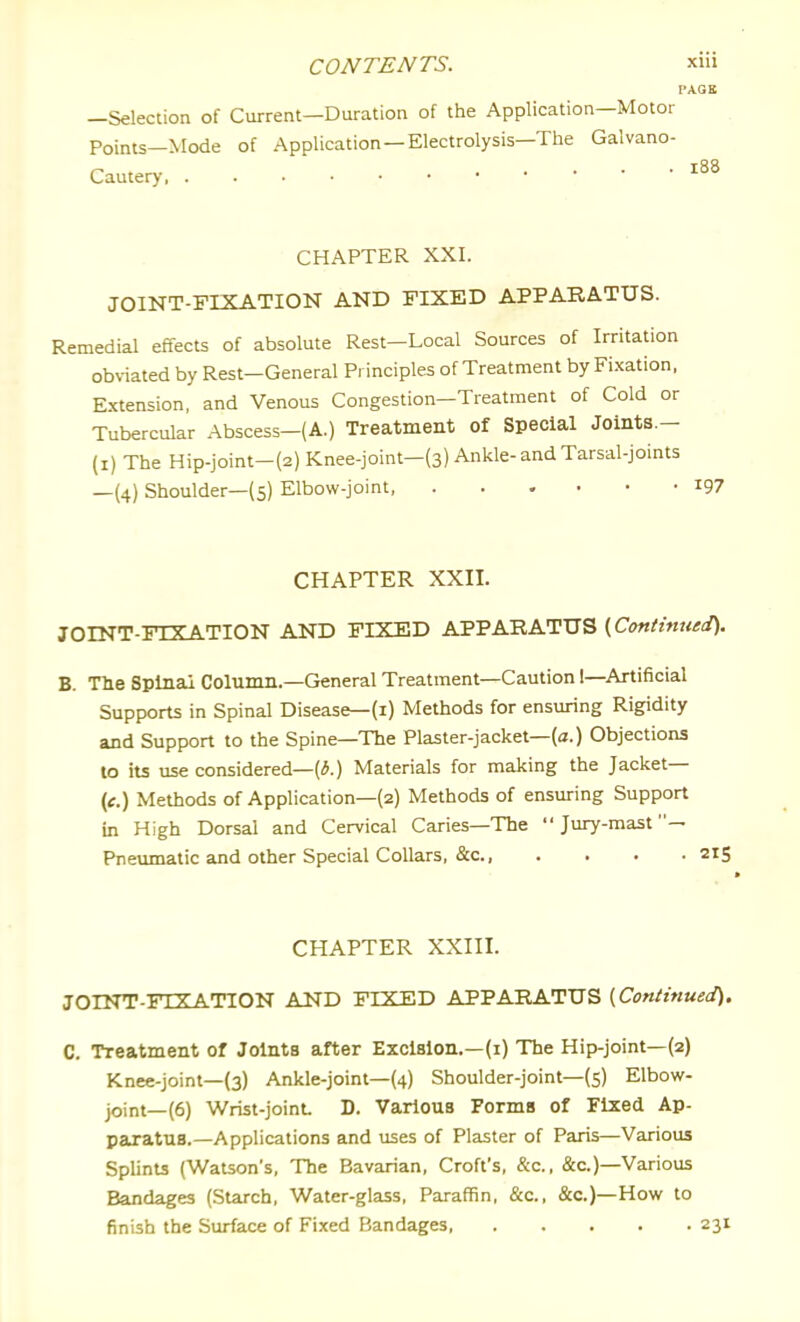 PAGE —Selection of Current—Duration of the Application—Motor Points—Mode of Application—Electrolysis—The Galvano- Cautery CHAPTER XXI. JOINT-FIXATION AND FIXED APPARATUS. Remedial effects of absolute Rest—Local Sources of Irritation obviated by Rest-General Principles of Treatment by Fi.xation, E.xtension, and Venous Congestion—Treatment of Cold or Tubercular Abscess-(A.) Treatment of Special Joints.- (i) The Hip-joint-(2) Knee-joint-(3) Ankle-and Tarsal-joints —(4) Shoulder—(5) Elbow-joint i97 CHAPTER XXII. JOINT-FIXATION AND FIXED APPARATUS {Continued). B. Tlie Splnai Column.—General Treatment—Caution 1—Artificial Supports in Spinal Disease—(1) Methods for ensuring Rigidity and Support to the Spine—The Plaster-jacket—(a.) Objections to its use considered—(iJ.) Materials for making the Jacket— (e.) Methods of Application—(2) Methods of ensuring Support in High Dorsal and Cervical Caries—The Jury-mast— Pneumatic and other Special Collars, &c., .... 215 CHAPTER XXIII. JOINT-FIXATION AND FIXED APPARATUS (Continued). C. Treatment of Joints after Excision.—(i) The Hip-joint—(2) Knee-joint—(3) Ankle-joint—(4) Shoulder-joint—(5) Elbow- joint—(6) Wrist-joint D. Various Forms of Fixed Ap- paratus.—Applications and uses of Plaster of Paris—Various Splints (Watson's, The Bavarian, Croft's, &c., &c.)—Various Bandages (Surch, Water-glass, Paraffin, &c., &c.)—How to finish the Surface of Fixed Bandages, 231