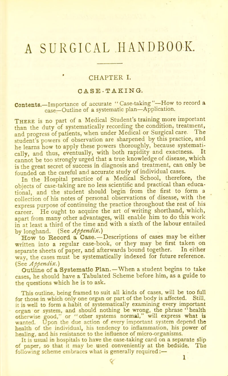 A SURGICAL HANDBOOK. CHAPTER I. CASE-TAKING. Contents.—Importance of accurate  Case-taking —How to record a case—Outline of a systematic plan—Application. There is no part of a Medical Student's training more important than the duty of systematically recording the condition, treatment, and progress of patients, when under Medical or Surgical care. The student's powers of observation are sharpened by this practice, and he learns how to apply these powers thoroughly, because systemati- cally, and thus, eventually, with both rapidity and exactness. It cannot be too strongly urged that a true knowledge of disease, which is the great secret of success in diagnosis and treatment, can only be founded on the careful and accurate study of individual cases. In the Hospital practice of a Medical School, therefore, the objects of case-taking are no less scientific and practical than educa- tional, and the student should begin from the first to form a collection of his notes of personal observations of disease, with the express purpose of continuing the practice throughout the rest of his career. He ought to acquire the art of writing shorthand, which, apart from many other advantages, will enable him to do this work in at least a third of the time and with a sixth of the labour entailed by longhand. (See Appendix.) How to Record, a Case.—Descriptions of cases may be either written into a regular case-book, or they may be first taken on separate sheets of paper, and afterwards bound together. In either way, the cases must be systematically indexed for future reference. Cit^ Appendix.) Outline of a Systematic Plan.—When a student begins to take cases, he should have a Tabulated Scheme before him, as a guide to the questions which he is to ask. This outline, being framed to suit all kinds of cases, will be too full for those in which only one organ or part of the body is affected. Still, it is well to form a habit of systematically examining every important organ or system, and should nothing be wrong, the phrase health otherwise good, or other systems normal, will express what is wanted. Upon the due action of every important system depend the health of the individual, his tendency to inflammation, his power of healing, and his resistance to the influence of micro-organisms. It is usual in hospitals to have the case-taking card on a separate slip of paper, so that it may be used conveniently at the bedside. The following scheme embraces what is generally required:—