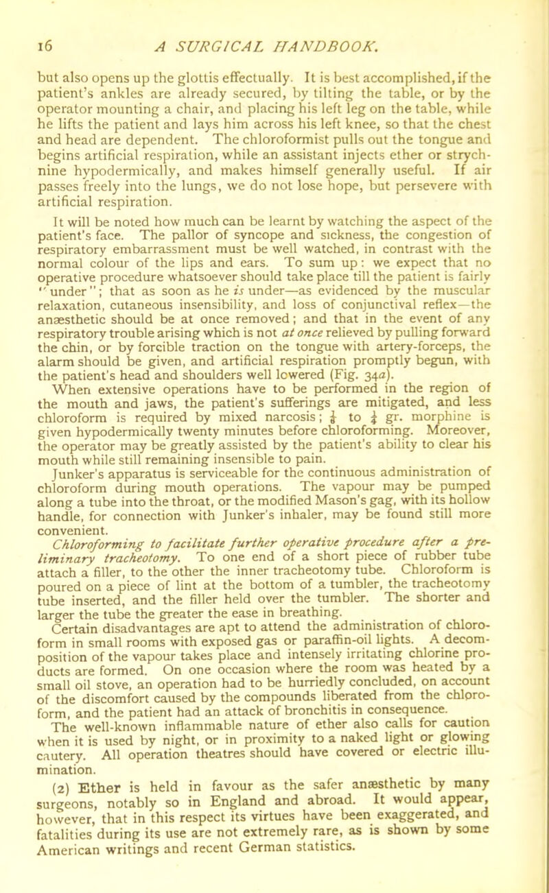but also opens up the glottis effectually. It is best accomplished, if the patient's ankles are already secured, by tilting the table, or by the operator mounting a chair, and placing his left leg on the table, while he lifts the patient and lays him across his left knee, so that the chest and head are dependent. The chloroformist pulls out the tongue and begins artificial respiration, while an assistant injects ether or strych- nine hypodermically, and makes himself generally useful. If air passes freely into the lungs, we do not lose hope, but persevere with artificial respiration. It will be noted how much can be learnt by watching the aspect of the patient's face. The pallor of syncope and sickness, the congestion of respiratory embarrassment must be well watched, in contrast with the normal colour of the lips and ears. To sum up : we expect that no operative procedure whatsoever should take place till the patient is fairly  under; that as soon as he is under—as evidenced by the muscular relaxation, cutaneous insensibility, and loss of conjunctival reflex—the anaesthetic should be at once removed; and that in the event of any respiratory trouble arising which is not at once relieved by pulling forward the chin, or by forcible traction on the tongue with artery-forceps, the alarm should be given, and artificial respiration promptly begun, with the patient's head and shoulders well lowered (Fig. 34a). When extensive operations have to be performed in the region of the mouth and jaws, the patient's sufferings are mitigated, and less chloroform is required by mixed narcosis; J to ^ gr. morphine is given hypodermically twenty minutes before chloroforming. Moreover, the operator may be greatly assisted by the patient's ability to clear his mouth while still remaining insensible to pain. Junker's apparatus is serviceable for the continuous administration of chloroform during mouth operations. The vapour may be pumped along a tube into the throat, or the modified Mason's gag, with its hollow handle, for connection with Junker's inhaler, may be found still more convenient. Chloroforming to facilitate further operative procedure after a pre- liminary tracheotomy. To one end of a short piece of rubber tube attach a filler, to the other the inner tracheotomy tube. Chloroform is poured on a piece of lint at the bottom of a tumbler, the tracheotomy tube inserted, and the filler held over the tumbler. The shorter and larger the tube the greater the ease in breathing. Certain disadvantages are apt to attend the administration of chloro- form in small rooms with exposed gas or paraffin-oil fights. A decom- position of the vapour takes place and intensely irritating chlorine pro- ducts are formed. On one occasion where the room was heated by a small oil stove, an operation had to be hurriedly concluded, on account of the discomfort caused by the compounds liberated from the chloro- form, and the patient had an attack of bronchitis in consequence. The well-known inflammable nature of ether also calls for caution when it is used by night, or in proximity to a naked light or glowing cautery. All operation theatres should have covered or electric illu- mination. (2) Ether is held in favour as the safer anmsthetic by many surgeons, notably so in England and abroad. It would appear, however, that in this respect its virtues have been exaggerated, and fatalities during its use are not extremely rare, as is shown by some American writings and recent German statistics.